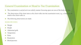 General Examination or Head to Toe Examination
 The examination is carried out in an orderly manner focussing upon one area of the body at a time.
 The observation of the client starts as the client walks into the examination room, e.g.. a limp may be
noted as the client walks in.
 The following observations are made:
BASELINE DATA
 Weight
 Height
 Abdominal girth
 Temperature
 Pulse
 Respiration
 Blood pressure
 