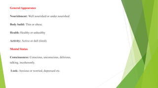 General Appearance
Nourishment: Well nourished or under nourished
Body build: Thin or obese.
Health: Healthy or unhealthy
Activity: Active or dull (tired).
Mental Status
Consciousness: Conscious, unconscious, delirious,
talking, incoherently.
Look: Anxious or worried, depressed etc.
 