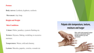 Posture
Body curves: Lordosis, kyphosis, scoliosis
Movement: Any limp.
Height and Weight
Skin Conditions
Colour: Pallor, jaundice, cyanosis flushing etc.
Texture: Dryness, flaking, wrinkling or excessive
moisture.
Temperature: Warm, cold and clammy.
Lesions: Macules, papules, vesicles, wounds etc
 