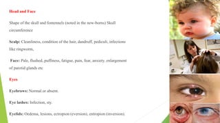 Head and Face
Shape of the skull and fontennels (noted in the new-borns) Skull
circumference
Scalp: Cleanliness, condition of the hair, dandruff, pediculi, infections
like ringworm,
Face: Pale, flushed, puffiness, fatigue, pain, fear, anxiety. enlargement
of parotid glands etc
Eyes
Eyebrows: Normal or absent.
Eye lashes: Infection, sty.
Eyelids: Oedema, lesions, ectropion (eversion), entropion (inversion).
 