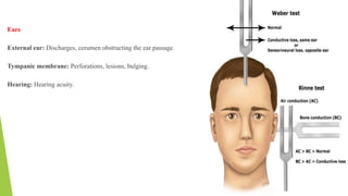 Ears
External ear: Discharges, cerumen obstructing the ear passage.
Tympanic membrane: Perforations, lesions, bulging.
Hearing: Hearing acuity.
 