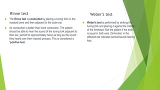 Rinne test
 The Rinne test is conducted by placing a tuning fork on the
mastoid bone and then adjacent to the outer ear.
 Air conduction is better than bone conduction. The patient
should be able to hear the sound of the tuning fork adjacent to
their ear, persist for approximately twice as long as the sound
they heard over their mastoid process. This is considered a
"positive test.
Weber’s test
 Weber's test is performed by striking the
tuning fork and placing it against the middle
of the forehead. Ask the patient if the tone
is equal in both ears. Diminution in the
affected ear indicates sensorineural hearing
loss.
 