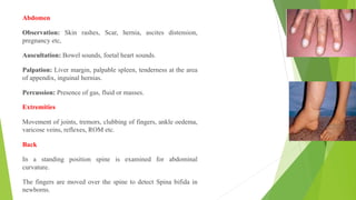 Abdomen
Observation: Skin rashes, Scar, hernia, ascites distension,
pregnancy etc,
Auscultation: Bowel sounds, foetal heart sounds.
Palpation: Liver margin, palpable spleen, tenderness at the area
of appendix, inguinal hernias.
Percussion: Presence of gas, fluid or masses.
Extremities
Movement of joints, tremors, clubbing of fingers, ankle oedema,
varicose veins, reflexes, ROM etc.
Back
In a standing position spine is examined for abdominal
curvature.
The fingers are moved over the spine to detect Spina bifida in
newborns.
 