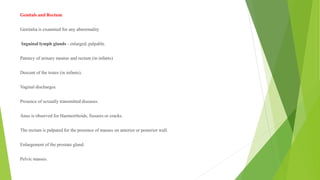 Genitals and Rectum
Genitalia is examined for any abnormality
Inguinal lymph glands - enlarged, palpable.
Patency of urinary meatus and rectum (in infants)
Descent of the testes (in infants).
Vaginal discharges.
Presence of sexually transmitted diseases.
Anus is observed for Haemorrhoids, fissures or cracks.
The rectum is palpated for the presence of masses on anterior or posterior wall.
Enlargement of the prostate gland.
Pelvic masses.
 