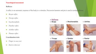 Neurological assessment
Reflexes
A reflex is an automatic response of the body to a stimulus. Percussion hammer and pin is used in testing reflexes.
 Biceps reflex
 Triceps reflex
 brachioradialis
 Patellar reflex
 Achilles reflex
 Plantar reflex
Coordination tests
 Finger to nose test
 Heel to shin test
 