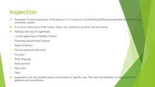 Inspection
 Systematic Visual examination of the patient or it is a process of performing deliberate purposeful observations in a
systematic manner.
 It involves observation of the colour, shape, size, symmetry, position and movements.
 Findings that may be significant
1. overall appearance of health or illness
2. Grooming and personal hygiene
3. Signs of distress
4. Facial expression and mood
5. Eye gaze
6. Body language
7. Body position
8. Skin color
9. Odor
 Inspection is the first method used in examination of specific area. The chest and abdomen are inspected before
palpation and auscultation.
 