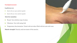 Neurological assessment
Equilibrium tests
 Stand with eyes open and feet together
 Stand with eyes close and feet together
Tests for sensation:
 Touch: Test with the wisp of cotton
 Vibrations: Test with tuning fork
 Temperature discrimination: Tested with test tubes filled with hot and cold water.
Muscle strength: Tonicity and movement of the muscles.
 