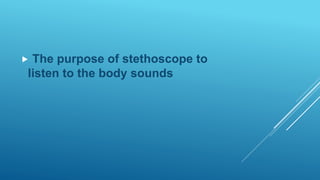  The purpose of stethoscope to
listen to the body sounds
 