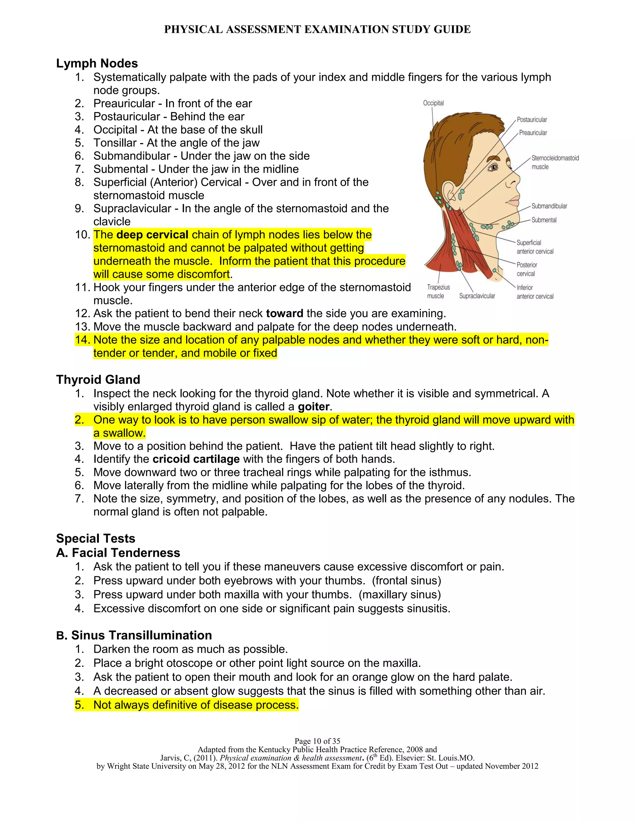 PHYSICAL ASSESSMENT EXAMINATION STUDY GUIDE
Page 10 of 35
Adapted from the Kentucky Public Health Practice Reference, 2008 and
Jarvis, C, (2011). Physical examination & health assessment. (6th
Ed). Elsevier: St. Louis.MO.
by Wright State University on May 28, 2012 for the NLN Assessment Exam for Credit by Exam Test Out – updated November 2012
Lymph Nodes
1. Systematically palpate with the pads of your index and middle fingers for the various lymph
node groups.
2. Preauricular - In front of the ear
3. Postauricular - Behind the ear
4. Occipital - At the base of the skull
5. Tonsillar - At the angle of the jaw
6. Submandibular - Under the jaw on the side
7. Submental - Under the jaw in the midline
8. Superficial (Anterior) Cervical - Over and in front of the
sternomastoid muscle
9. Supraclavicular - In the angle of the sternomastoid and the
clavicle
10. The deep cervical chain of lymph nodes lies below the
sternomastoid and cannot be palpated without getting
underneath the muscle. Inform the patient that this procedure
will cause some discomfort.
11. Hook your fingers under the anterior edge of the sternomastoid
muscle.
12. Ask the patient to bend their neck toward the side you are examining.
13. Move the muscle backward and palpate for the deep nodes underneath.
14. Note the size and location of any palpable nodes and whether they were soft or hard, non-
tender or tender, and mobile or fixed
Thyroid Gland
1. Inspect the neck looking for the thyroid gland. Note whether it is visible and symmetrical. A
visibly enlarged thyroid gland is called a goiter.
2. One way to look is to have person swallow sip of water; the thyroid gland will move upward with
a swallow.
3. Move to a position behind the patient. Have the patient tilt head slightly to right.
4. Identify the cricoid cartilage with the fingers of both hands.
5. Move downward two or three tracheal rings while palpating for the isthmus.
6. Move laterally from the midline while palpating for the lobes of the thyroid.
7. Note the size, symmetry, and position of the lobes, as well as the presence of any nodules. The
normal gland is often not palpable.
Special Tests
A. Facial Tenderness
1. Ask the patient to tell you if these maneuvers cause excessive discomfort or pain.
2. Press upward under both eyebrows with your thumbs. (frontal sinus)
3. Press upward under both maxilla with your thumbs. (maxillary sinus)
4. Excessive discomfort on one side or significant pain suggests sinusitis.
B. Sinus Transillumination
1. Darken the room as much as possible.
2. Place a bright otoscope or other point light source on the maxilla.
3. Ask the patient to open their mouth and look for an orange glow on the hard palate.
4. A decreased or absent glow suggests that the sinus is filled with something other than air.
5. Not always definitive of disease process.
 