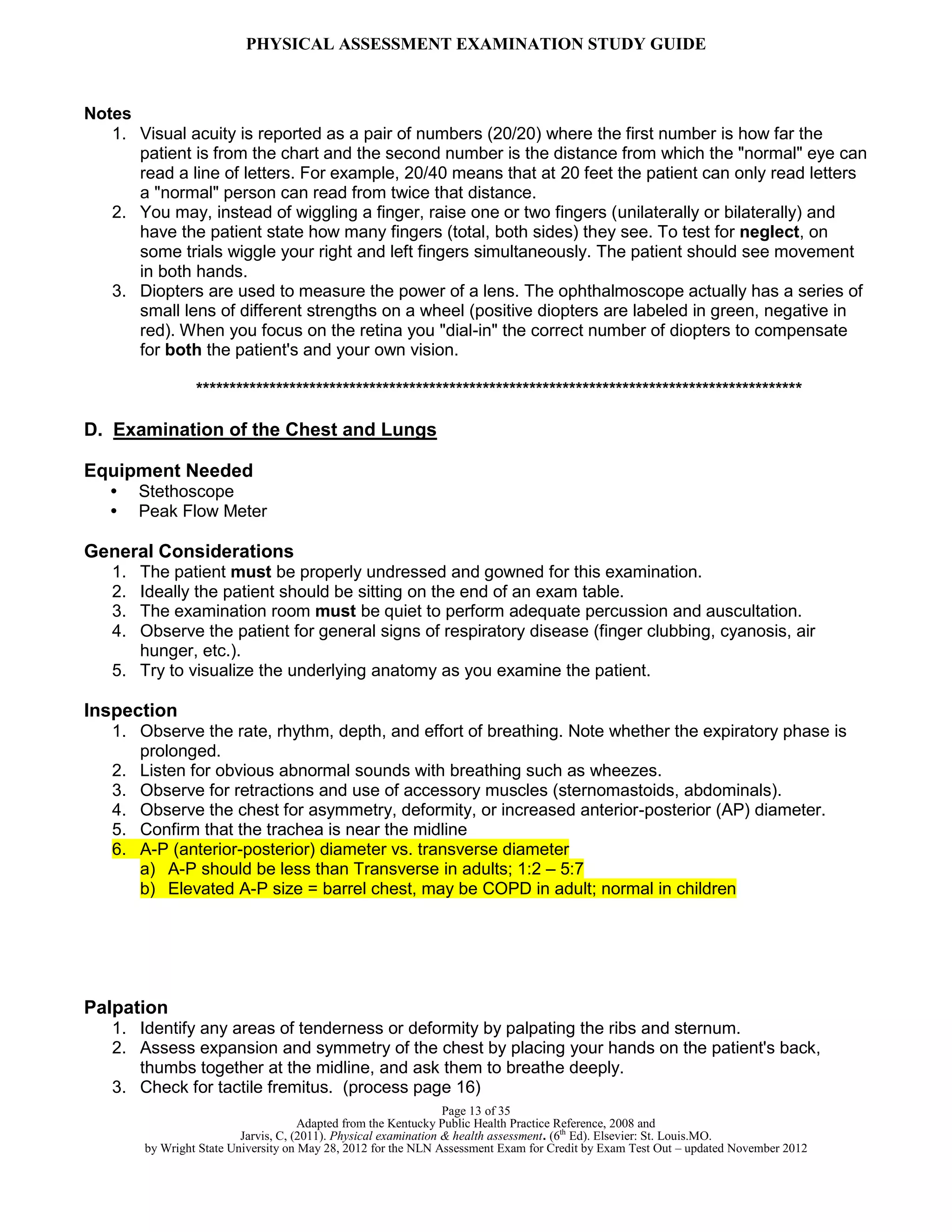 PHYSICAL ASSESSMENT EXAMINATION STUDY GUIDE
Page 13 of 35
Adapted from the Kentucky Public Health Practice Reference, 2008 and
Jarvis, C, (2011). Physical examination & health assessment. (6th
Ed). Elsevier: St. Louis.MO.
by Wright State University on May 28, 2012 for the NLN Assessment Exam for Credit by Exam Test Out – updated November 2012
Notes
1. Visual acuity is reported as a pair of numbers (20/20) where the first number is how far the
patient is from the chart and the second number is the distance from which the "normal" eye can
read a line of letters. For example, 20/40 means that at 20 feet the patient can only read letters
a "normal" person can read from twice that distance.
2. You may, instead of wiggling a finger, raise one or two fingers (unilaterally or bilaterally) and
have the patient state how many fingers (total, both sides) they see. To test for neglect, on
some trials wiggle your right and left fingers simultaneously. The patient should see movement
in both hands.
3. Diopters are used to measure the power of a lens. The ophthalmoscope actually has a series of
small lens of different strengths on a wheel (positive diopters are labeled in green, negative in
red). When you focus on the retina you "dial-in" the correct number of diopters to compensate
for both the patient's and your own vision.
*******************************************************************************************
D. Examination of the Chest and Lungs
Equipment Needed
• Stethoscope
• Peak Flow Meter
General Considerations
1. The patient must be properly undressed and gowned for this examination.
2. Ideally the patient should be sitting on the end of an exam table.
3. The examination room must be quiet to perform adequate percussion and auscultation.
4. Observe the patient for general signs of respiratory disease (finger clubbing, cyanosis, air
hunger, etc.).
5. Try to visualize the underlying anatomy as you examine the patient.
Inspection
1. Observe the rate, rhythm, depth, and effort of breathing. Note whether the expiratory phase is
prolonged.
2. Listen for obvious abnormal sounds with breathing such as wheezes.
3. Observe for retractions and use of accessory muscles (sternomastoids, abdominals).
4. Observe the chest for asymmetry, deformity, or increased anterior-posterior (AP) diameter.
5. Confirm that the trachea is near the midline
6. A-P (anterior-posterior) diameter vs. transverse diameter
a) A-P should be less than Transverse in adults; 1:2 – 5:7
b) Elevated A-P size = barrel chest, may be COPD in adult; normal in children
Palpation
1. Identify any areas of tenderness or deformity by palpating the ribs and sternum.
2. Assess expansion and symmetry of the chest by placing your hands on the patient's back,
thumbs together at the midline, and ask them to breathe deeply.
3. Check for tactile fremitus. (process page 16)
 