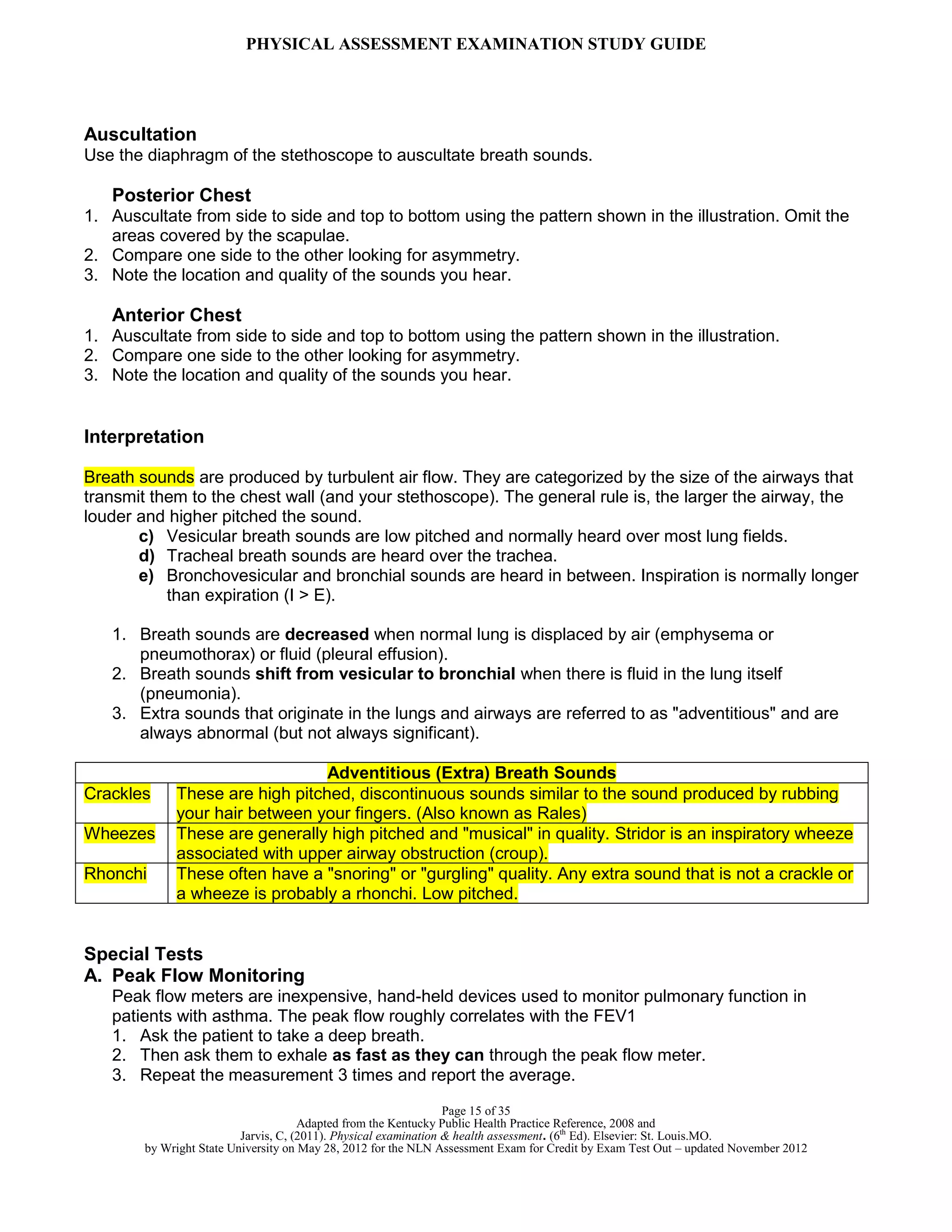 PHYSICAL ASSESSMENT EXAMINATION STUDY GUIDE
Page 15 of 35
Adapted from the Kentucky Public Health Practice Reference, 2008 and
Jarvis, C, (2011). Physical examination & health assessment. (6th
Ed). Elsevier: St. Louis.MO.
by Wright State University on May 28, 2012 for the NLN Assessment Exam for Credit by Exam Test Out – updated November 2012
Auscultation
Use the diaphragm of the stethoscope to auscultate breath sounds.
Posterior Chest
1. Auscultate from side to side and top to bottom using the pattern shown in the illustration. Omit the
areas covered by the scapulae.
2. Compare one side to the other looking for asymmetry.
3. Note the location and quality of the sounds you hear.
Anterior Chest
1. Auscultate from side to side and top to bottom using the pattern shown in the illustration.
2. Compare one side to the other looking for asymmetry.
3. Note the location and quality of the sounds you hear.
Interpretation
Breath sounds are produced by turbulent air flow. They are categorized by the size of the airways that
transmit them to the chest wall (and your stethoscope). The general rule is, the larger the airway, the
louder and higher pitched the sound.
c) Vesicular breath sounds are low pitched and normally heard over most lung fields.
d) Tracheal breath sounds are heard over the trachea.
e) Bronchovesicular and bronchial sounds are heard in between. Inspiration is normally longer
than expiration (I > E).
1. Breath sounds are decreased when normal lung is displaced by air (emphysema or
pneumothorax) or fluid (pleural effusion).
2. Breath sounds shift from vesicular to bronchial when there is fluid in the lung itself
(pneumonia).
3. Extra sounds that originate in the lungs and airways are referred to as "adventitious" and are
always abnormal (but not always significant).
Adventitious (Extra) Breath Sounds
Crackles These are high pitched, discontinuous sounds similar to the sound produced by rubbing
your hair between your fingers. (Also known as Rales)
Wheezes These are generally high pitched and "musical" in quality. Stridor is an inspiratory wheeze
associated with upper airway obstruction (croup).
Rhonchi These often have a "snoring" or "gurgling" quality. Any extra sound that is not a crackle or
a wheeze is probably a rhonchi. Low pitched.
Special Tests
A. Peak Flow Monitoring
Peak flow meters are inexpensive, hand-held devices used to monitor pulmonary function in
patients with asthma. The peak flow roughly correlates with the FEV1
1. Ask the patient to take a deep breath.
2. Then ask them to exhale as fast as they can through the peak flow meter.
3. Repeat the measurement 3 times and report the average.
 