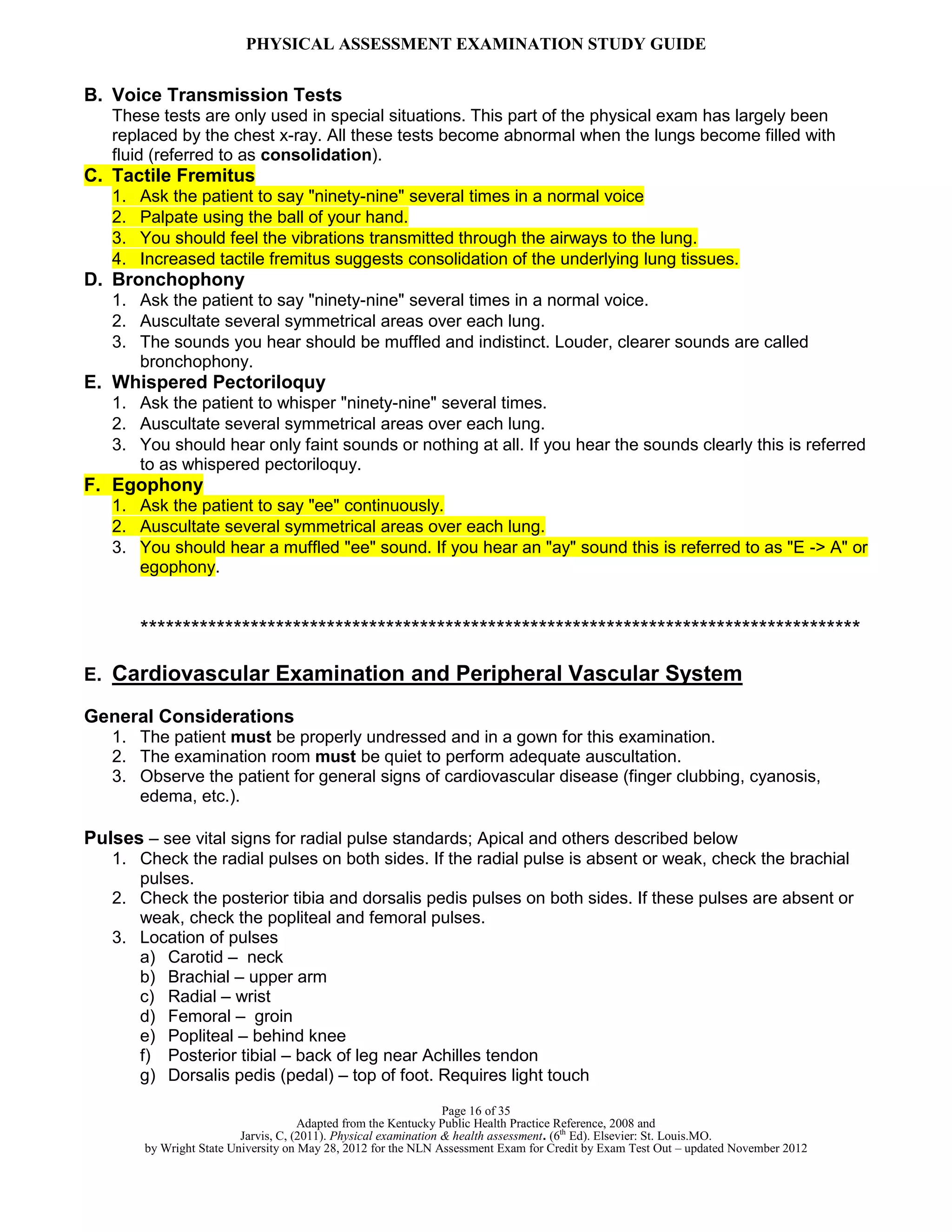 PHYSICAL ASSESSMENT EXAMINATION STUDY GUIDE
Page 16 of 35
Adapted from the Kentucky Public Health Practice Reference, 2008 and
Jarvis, C, (2011). Physical examination & health assessment. (6th
Ed). Elsevier: St. Louis.MO.
by Wright State University on May 28, 2012 for the NLN Assessment Exam for Credit by Exam Test Out – updated November 2012
B. Voice Transmission Tests
These tests are only used in special situations. This part of the physical exam has largely been
replaced by the chest x-ray. All these tests become abnormal when the lungs become filled with
fluid (referred to as consolidation).
C. Tactile Fremitus
1. Ask the patient to say "ninety-nine" several times in a normal voice
2. Palpate using the ball of your hand.
3. You should feel the vibrations transmitted through the airways to the lung.
4. Increased tactile fremitus suggests consolidation of the underlying lung tissues.
D. Bronchophony
1. Ask the patient to say "ninety-nine" several times in a normal voice.
2. Auscultate several symmetrical areas over each lung.
3. The sounds you hear should be muffled and indistinct. Louder, clearer sounds are called
bronchophony.
E. Whispered Pectoriloquy
1. Ask the patient to whisper "ninety-nine" several times.
2. Auscultate several symmetrical areas over each lung.
3. You should hear only faint sounds or nothing at all. If you hear the sounds clearly this is referred
to as whispered pectoriloquy.
F. Egophony
1. Ask the patient to say "ee" continuously.
2. Auscultate several symmetrical areas over each lung.
3. You should hear a muffled "ee" sound. If you hear an "ay" sound this is referred to as "E -> A" or
egophony.
*************************************************************************************
E. Cardiovascular Examination and Peripheral Vascular System
General Considerations
1. The patient must be properly undressed and in a gown for this examination.
2. The examination room must be quiet to perform adequate auscultation.
3. Observe the patient for general signs of cardiovascular disease (finger clubbing, cyanosis,
edema, etc.).
Pulses – see vital signs for radial pulse standards; Apical and others described below
1. Check the radial pulses on both sides. If the radial pulse is absent or weak, check the brachial
pulses.
2. Check the posterior tibia and dorsalis pedis pulses on both sides. If these pulses are absent or
weak, check the popliteal and femoral pulses.
3. Location of pulses
a) Carotid – neck
b) Brachial – upper arm
c) Radial – wrist
d) Femoral – groin
e) Popliteal – behind knee
f) Posterior tibial – back of leg near Achilles tendon
g) Dorsalis pedis (pedal) – top of foot. Requires light touch
 