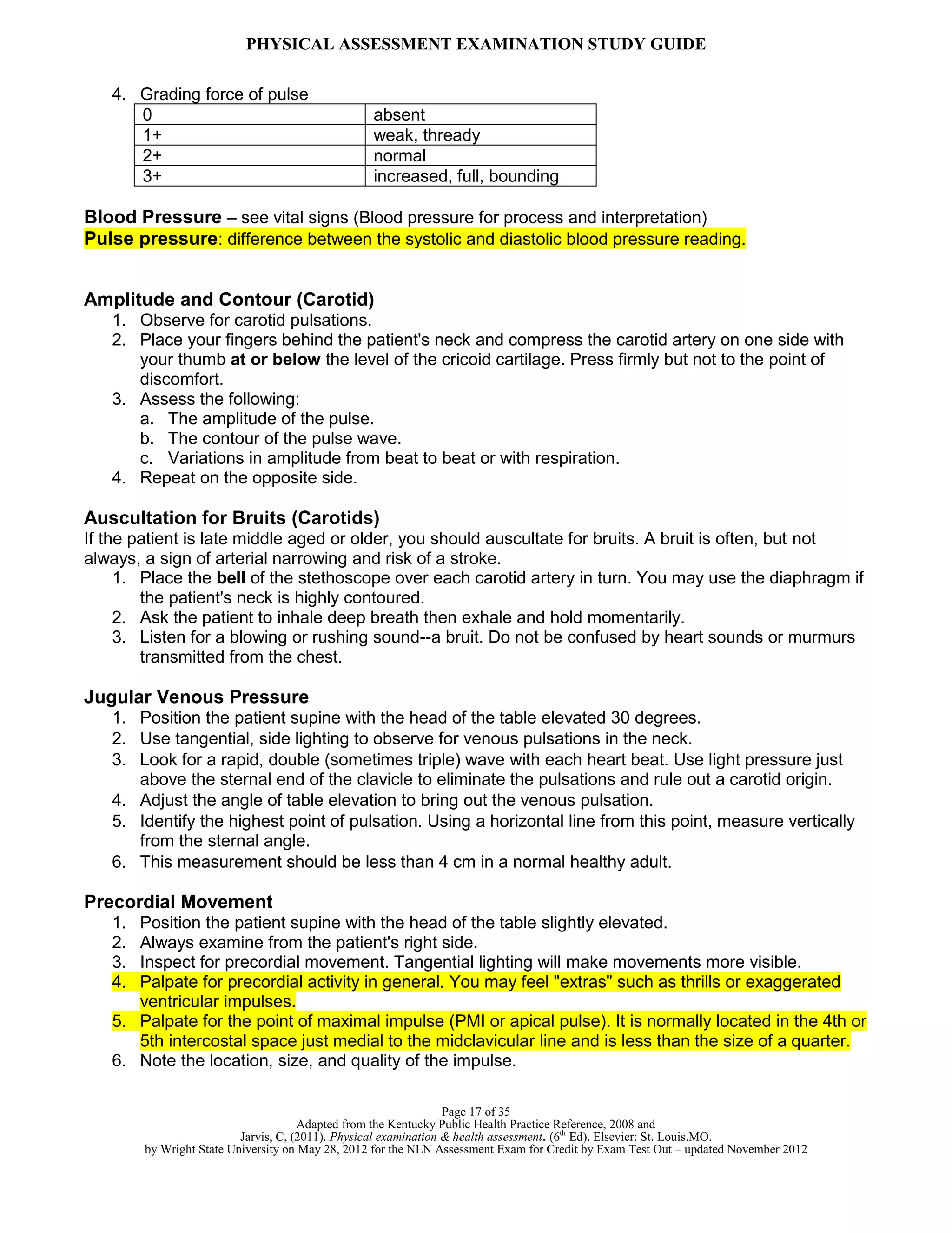 PHYSICAL ASSESSMENT EXAMINATION STUDY GUIDE
Page 17 of 35
Adapted from the Kentucky Public Health Practice Reference, 2008 and
Jarvis, C, (2011). Physical examination & health assessment. (6th
Ed). Elsevier: St. Louis.MO.
by Wright State University on May 28, 2012 for the NLN Assessment Exam for Credit by Exam Test Out – updated November 2012
4. Grading force of pulse
0 absent
1+ weak, thready
2+ normal
3+ increased, full, bounding
Blood Pressure – see vital signs (Blood pressure for process and interpretation)
Pulse pressure: difference between the systolic and diastolic blood pressure reading.
Amplitude and Contour (Carotid)
1. Observe for carotid pulsations.
2. Place your fingers behind the patient's neck and compress the carotid artery on one side with
your thumb at or below the level of the cricoid cartilage. Press firmly but not to the point of
discomfort.
3. Assess the following:
a. The amplitude of the pulse.
b. The contour of the pulse wave.
c. Variations in amplitude from beat to beat or with respiration.
4. Repeat on the opposite side.
Auscultation for Bruits (Carotids)
If the patient is late middle aged or older, you should auscultate for bruits. A bruit is often, but not
always, a sign of arterial narrowing and risk of a stroke.
1. Place the bell of the stethoscope over each carotid artery in turn. You may use the diaphragm if
the patient's neck is highly contoured.
2. Ask the patient to inhale deep breath then exhale and hold momentarily.
3. Listen for a blowing or rushing sound--a bruit. Do not be confused by heart sounds or murmurs
transmitted from the chest.
Jugular Venous Pressure
1. Position the patient supine with the head of the table elevated 30 degrees.
2. Use tangential, side lighting to observe for venous pulsations in the neck.
3. Look for a rapid, double (sometimes triple) wave with each heart beat. Use light pressure just
above the sternal end of the clavicle to eliminate the pulsations and rule out a carotid origin.
4. Adjust the angle of table elevation to bring out the venous pulsation.
5. Identify the highest point of pulsation. Using a horizontal line from this point, measure vertically
from the sternal angle.
6. This measurement should be less than 4 cm in a normal healthy adult.
Precordial Movement
1. Position the patient supine with the head of the table slightly elevated.
2. Always examine from the patient's right side.
3. Inspect for precordial movement. Tangential lighting will make movements more visible.
4. Palpate for precordial activity in general. You may feel "extras" such as thrills or exaggerated
ventricular impulses.
5. Palpate for the point of maximal impulse (PMI or apical pulse). It is normally located in the 4th or
5th intercostal space just medial to the midclavicular line and is less than the size of a quarter.
6. Note the location, size, and quality of the impulse.
 