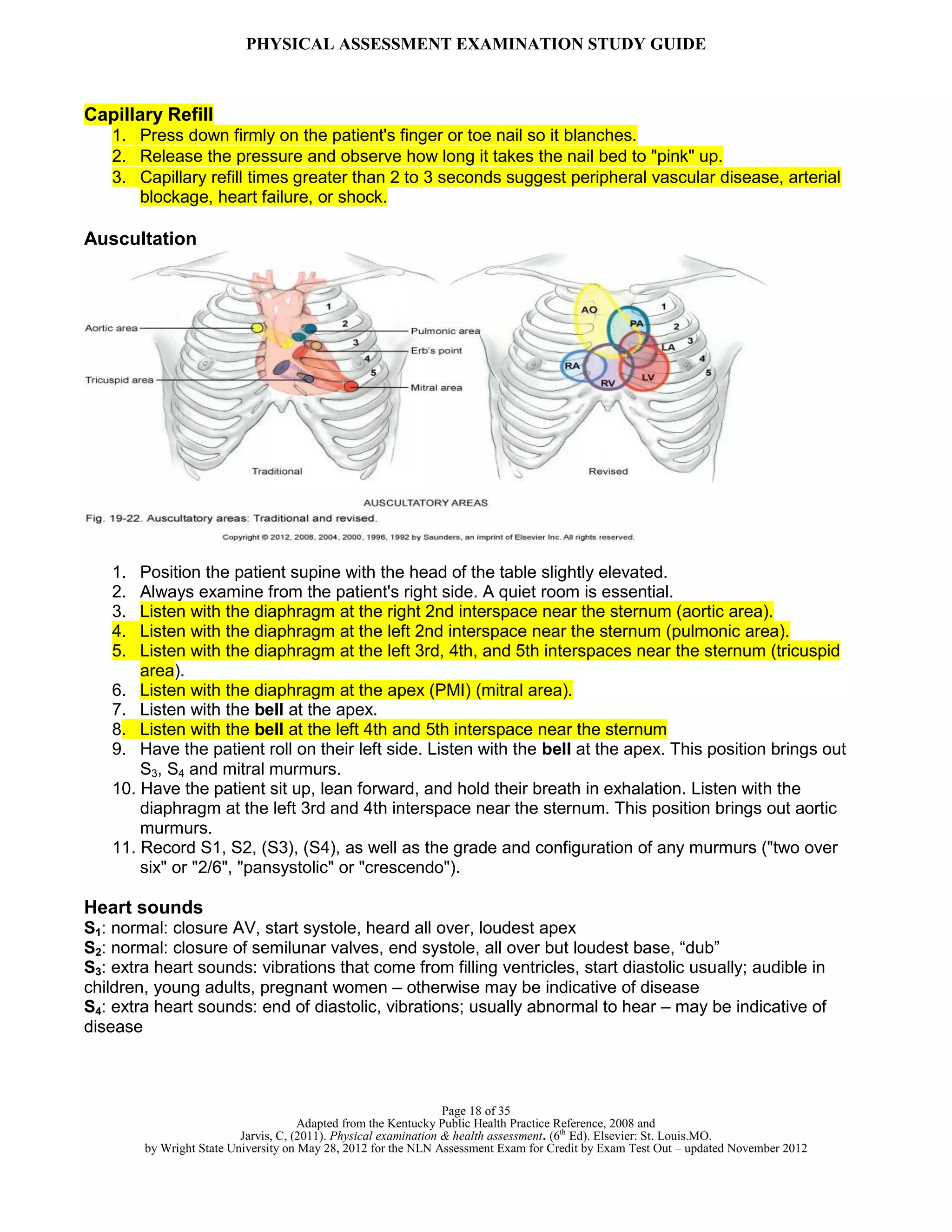 PHYSICAL ASSESSMENT EXAMINATION STUDY GUIDE
Page 18 of 35
Adapted from the Kentucky Public Health Practice Reference, 2008 and
Jarvis, C, (2011). Physical examination & health assessment. (6th
Ed). Elsevier: St. Louis.MO.
by Wright State University on May 28, 2012 for the NLN Assessment Exam for Credit by Exam Test Out – updated November 2012
Capillary Refill
1. Press down firmly on the patient's finger or toe nail so it blanches.
2. Release the pressure and observe how long it takes the nail bed to "pink" up.
3. Capillary refill times greater than 2 to 3 seconds suggest peripheral vascular disease, arterial
blockage, heart failure, or shock.
Auscultation
1. Position the patient supine with the head of the table slightly elevated.
2. Always examine from the patient's right side. A quiet room is essential.
3. Listen with the diaphragm at the right 2nd interspace near the sternum (aortic area).
4. Listen with the diaphragm at the left 2nd interspace near the sternum (pulmonic area).
5. Listen with the diaphragm at the left 3rd, 4th, and 5th interspaces near the sternum (tricuspid
area).
6. Listen with the diaphragm at the apex (PMI) (mitral area).
7. Listen with the bell at the apex.
8. Listen with the bell at the left 4th and 5th interspace near the sternum
9. Have the patient roll on their left side. Listen with the bell at the apex. This position brings out
S3, S4 and mitral murmurs.
10. Have the patient sit up, lean forward, and hold their breath in exhalation. Listen with the
diaphragm at the left 3rd and 4th interspace near the sternum. This position brings out aortic
murmurs.
11. Record S1, S2, (S3), (S4), as well as the grade and configuration of any murmurs ("two over
six" or "2/6", "pansystolic" or "crescendo").
Heart sounds
S1: normal: closure AV, start systole, heard all over, loudest apex
S2: normal: closure of semilunar valves, end systole, all over but loudest base, “dub”
S3: extra heart sounds: vibrations that come from filling ventricles, start diastolic usually; audible in
children, young adults, pregnant women – otherwise may be indicative of disease
S4: extra heart sounds: end of diastolic, vibrations; usually abnormal to hear – may be indicative of
disease
 