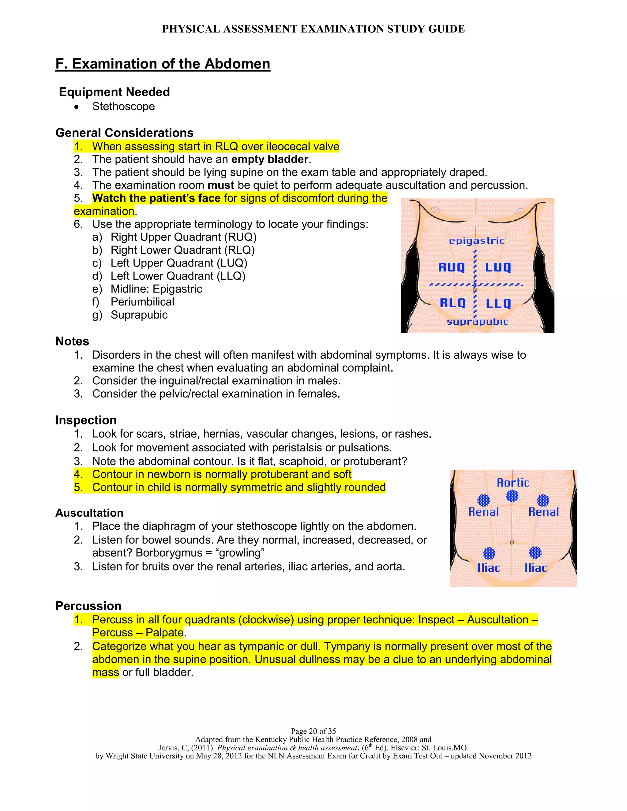 PHYSICAL ASSESSMENT EXAMINATION STUDY GUIDE
Page 20 of 35
Adapted from the Kentucky Public Health Practice Reference, 2008 and
Jarvis, C, (2011). Physical examination & health assessment. (6th
Ed). Elsevier: St. Louis.MO.
by Wright State University on May 28, 2012 for the NLN Assessment Exam for Credit by Exam Test Out – updated November 2012
F. Examination of the Abdomen
Equipment Needed
 Stethoscope
General Considerations
1. When assessing start in RLQ over ileocecal valve
2. The patient should have an empty bladder.
3. The patient should be lying supine on the exam table and appropriately draped.
4. The examination room must be quiet to perform adequate auscultation and percussion.
5. Watch the patient's face for signs of discomfort during the
examination.
6. Use the appropriate terminology to locate your findings:
a) Right Upper Quadrant (RUQ)
b) Right Lower Quadrant (RLQ)
c) Left Upper Quadrant (LUQ)
d) Left Lower Quadrant (LLQ)
e) Midline: Epigastric
f) Periumbilical
g) Suprapubic
Notes
1. Disorders in the chest will often manifest with abdominal symptoms. It is always wise to
examine the chest when evaluating an abdominal complaint.
2. Consider the inguinal/rectal examination in males.
3. Consider the pelvic/rectal examination in females.
Inspection
1. Look for scars, striae, hernias, vascular changes, lesions, or rashes.
2. Look for movement associated with peristalsis or pulsations.
3. Note the abdominal contour. Is it flat, scaphoid, or protuberant?
4. Contour in newborn is normally protuberant and soft
5. Contour in child is normally symmetric and slightly rounded
Auscultation
1. Place the diaphragm of your stethoscope lightly on the abdomen.
2. Listen for bowel sounds. Are they normal, increased, decreased, or
absent? Borborygmus = “growling”
3. Listen for bruits over the renal arteries, iliac arteries, and aorta.
Percussion
1. Percuss in all four quadrants (clockwise) using proper technique: Inspect – Auscultation –
Percuss – Palpate.
2. Categorize what you hear as tympanic or dull. Tympany is normally present over most of the
abdomen in the supine position. Unusual dullness may be a clue to an underlying abdominal
mass or full bladder.
 