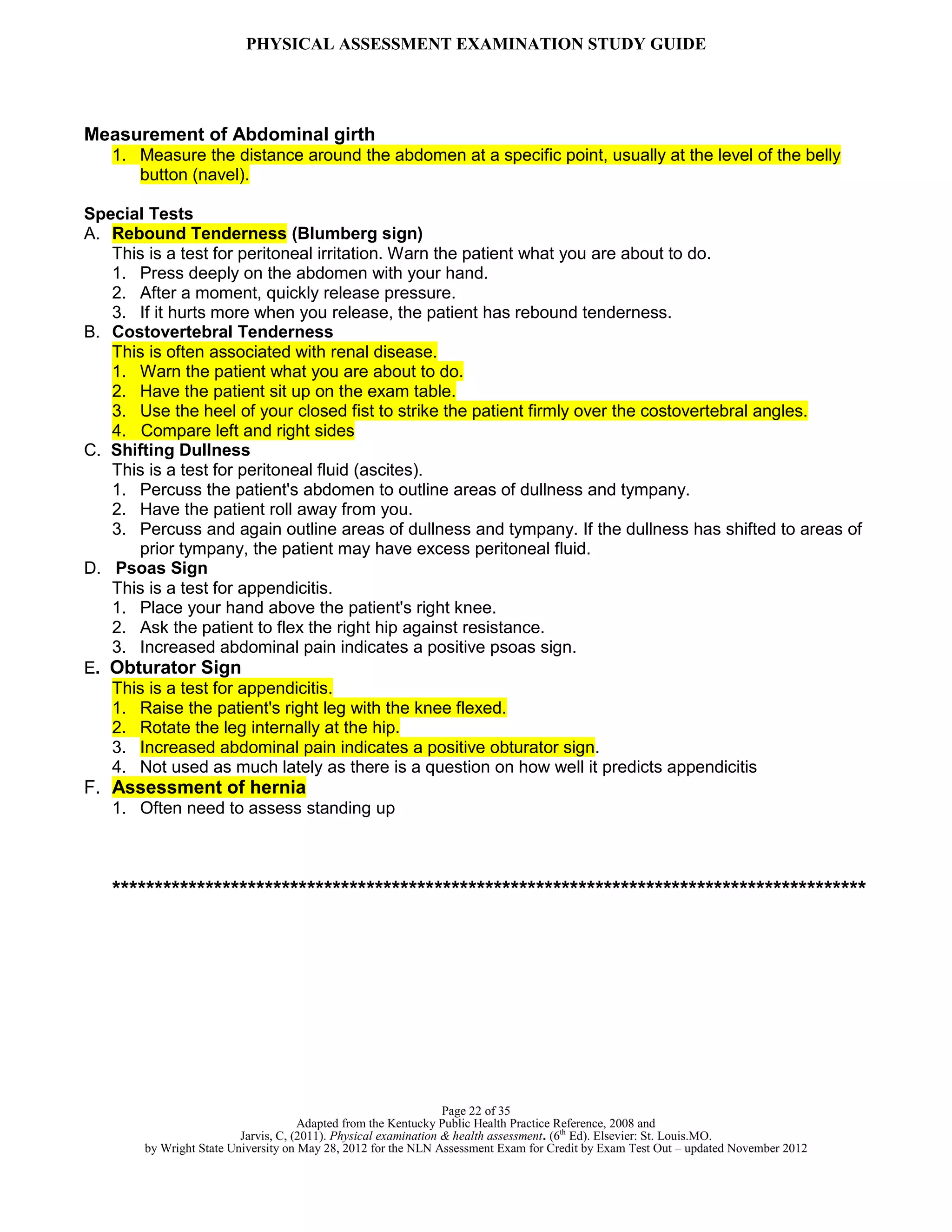 PHYSICAL ASSESSMENT EXAMINATION STUDY GUIDE
Page 22 of 35
Adapted from the Kentucky Public Health Practice Reference, 2008 and
Jarvis, C, (2011). Physical examination & health assessment. (6th
Ed). Elsevier: St. Louis.MO.
by Wright State University on May 28, 2012 for the NLN Assessment Exam for Credit by Exam Test Out – updated November 2012
Measurement of Abdominal girth
1. Measure the distance around the abdomen at a specific point, usually at the level of the belly
button (navel).
Special Tests
A. Rebound Tenderness (Blumberg sign)
This is a test for peritoneal irritation. Warn the patient what you are about to do.
1. Press deeply on the abdomen with your hand.
2. After a moment, quickly release pressure.
3. If it hurts more when you release, the patient has rebound tenderness.
B. Costovertebral Tenderness
This is often associated with renal disease.
1. Warn the patient what you are about to do.
2. Have the patient sit up on the exam table.
3. Use the heel of your closed fist to strike the patient firmly over the costovertebral angles.
4. Compare left and right sides
C. Shifting Dullness
This is a test for peritoneal fluid (ascites).
1. Percuss the patient's abdomen to outline areas of dullness and tympany.
2. Have the patient roll away from you.
3. Percuss and again outline areas of dullness and tympany. If the dullness has shifted to areas of
prior tympany, the patient may have excess peritoneal fluid.
D. Psoas Sign
This is a test for appendicitis.
1. Place your hand above the patient's right knee.
2. Ask the patient to flex the right hip against resistance.
3. Increased abdominal pain indicates a positive psoas sign.
E. Obturator Sign
This is a test for appendicitis.
1. Raise the patient's right leg with the knee flexed.
2. Rotate the leg internally at the hip.
3. Increased abdominal pain indicates a positive obturator sign.
4. Not used as much lately as there is a question on how well it predicts appendicitis
F. Assessment of hernia
1. Often need to assess standing up
*****************************************************************************************
 