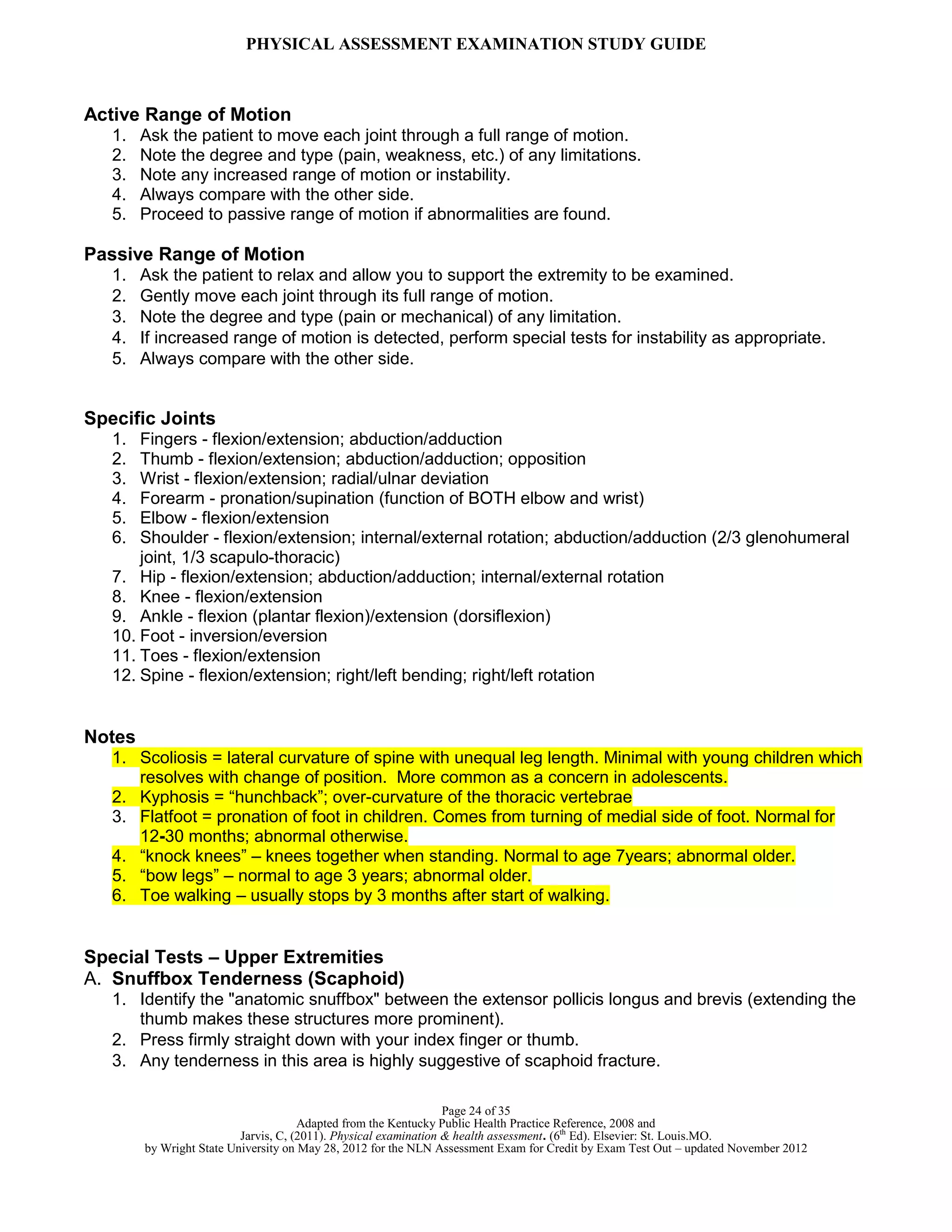 PHYSICAL ASSESSMENT EXAMINATION STUDY GUIDE
Page 24 of 35
Adapted from the Kentucky Public Health Practice Reference, 2008 and
Jarvis, C, (2011). Physical examination & health assessment. (6th
Ed). Elsevier: St. Louis.MO.
by Wright State University on May 28, 2012 for the NLN Assessment Exam for Credit by Exam Test Out – updated November 2012
Active Range of Motion
1. Ask the patient to move each joint through a full range of motion.
2. Note the degree and type (pain, weakness, etc.) of any limitations.
3. Note any increased range of motion or instability.
4. Always compare with the other side.
5. Proceed to passive range of motion if abnormalities are found.
Passive Range of Motion
1. Ask the patient to relax and allow you to support the extremity to be examined.
2. Gently move each joint through its full range of motion.
3. Note the degree and type (pain or mechanical) of any limitation.
4. If increased range of motion is detected, perform special tests for instability as appropriate.
5. Always compare with the other side.
Specific Joints
1. Fingers - flexion/extension; abduction/adduction
2. Thumb - flexion/extension; abduction/adduction; opposition
3. Wrist - flexion/extension; radial/ulnar deviation
4. Forearm - pronation/supination (function of BOTH elbow and wrist)
5. Elbow - flexion/extension
6. Shoulder - flexion/extension; internal/external rotation; abduction/adduction (2/3 glenohumeral
joint, 1/3 scapulo-thoracic)
7. Hip - flexion/extension; abduction/adduction; internal/external rotation
8. Knee - flexion/extension
9. Ankle - flexion (plantar flexion)/extension (dorsiflexion)
10. Foot - inversion/eversion
11. Toes - flexion/extension
12. Spine - flexion/extension; right/left bending; right/left rotation
Notes
1. Scoliosis = lateral curvature of spine with unequal leg length. Minimal with young children which
resolves with change of position. More common as a concern in adolescents.
2. Kyphosis = “hunchback”; over-curvature of the thoracic vertebrae
3. Flatfoot = pronation of foot in children. Comes from turning of medial side of foot. Normal for
12-30 months; abnormal otherwise.
4. “knock knees” – knees together when standing. Normal to age 7years; abnormal older.
5. “bow legs” – normal to age 3 years; abnormal older.
6. Toe walking – usually stops by 3 months after start of walking.
Special Tests – Upper Extremities
A. Snuffbox Tenderness (Scaphoid)
1. Identify the "anatomic snuffbox" between the extensor pollicis longus and brevis (extending the
thumb makes these structures more prominent).
2. Press firmly straight down with your index finger or thumb.
3. Any tenderness in this area is highly suggestive of scaphoid fracture.
 