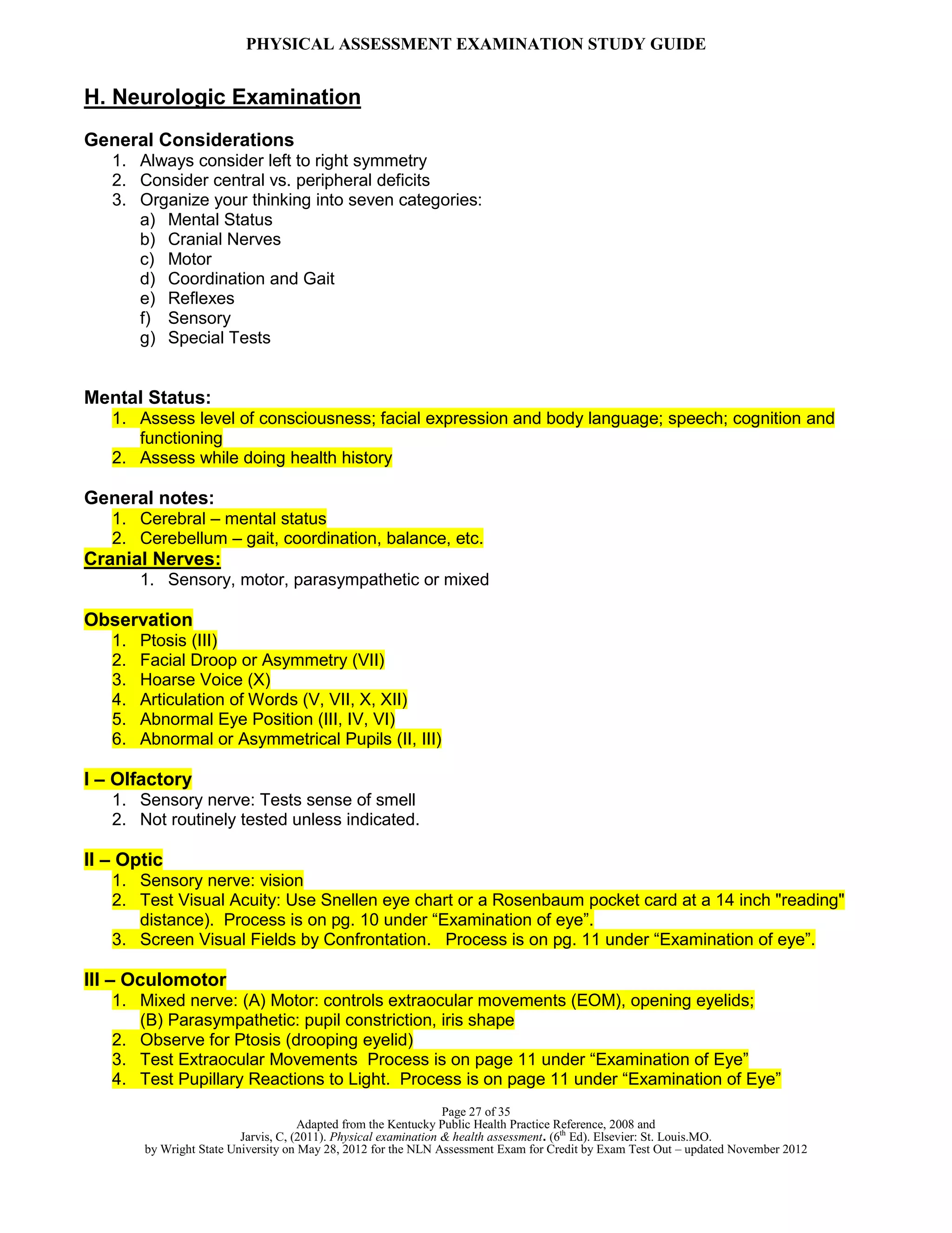 PHYSICAL ASSESSMENT EXAMINATION STUDY GUIDE
Page 27 of 35
Adapted from the Kentucky Public Health Practice Reference, 2008 and
Jarvis, C, (2011). Physical examination & health assessment. (6th
Ed). Elsevier: St. Louis.MO.
by Wright State University on May 28, 2012 for the NLN Assessment Exam for Credit by Exam Test Out – updated November 2012
H. Neurologic Examination
General Considerations
1. Always consider left to right symmetry
2. Consider central vs. peripheral deficits
3. Organize your thinking into seven categories:
a) Mental Status
b) Cranial Nerves
c) Motor
d) Coordination and Gait
e) Reflexes
f) Sensory
g) Special Tests
Mental Status:
1. Assess level of consciousness; facial expression and body language; speech; cognition and
functioning
2. Assess while doing health history
General notes:
1. Cerebral – mental status
2. Cerebellum – gait, coordination, balance, etc.
Cranial Nerves:
1. Sensory, motor, parasympathetic or mixed
Observation
1. Ptosis (III)
2. Facial Droop or Asymmetry (VII)
3. Hoarse Voice (X)
4. Articulation of Words (V, VII, X, XII)
5. Abnormal Eye Position (III, IV, VI)
6. Abnormal or Asymmetrical Pupils (II, III)
I – Olfactory
1. Sensory nerve: Tests sense of smell
2. Not routinely tested unless indicated.
II – Optic
1. Sensory nerve: vision
2. Test Visual Acuity: Use Snellen eye chart or a Rosenbaum pocket card at a 14 inch "reading"
distance). Process is on pg. 10 under “Examination of eye”.
3. Screen Visual Fields by Confrontation. Process is on pg. 11 under “Examination of eye”.
III – Oculomotor
1. Mixed nerve: (A) Motor: controls extraocular movements (EOM), opening eyelids;
(B) Parasympathetic: pupil constriction, iris shape
2. Observe for Ptosis (drooping eyelid)
3. Test Extraocular Movements Process is on page 11 under “Examination of Eye”
4. Test Pupillary Reactions to Light. Process is on page 11 under “Examination of Eye”
 