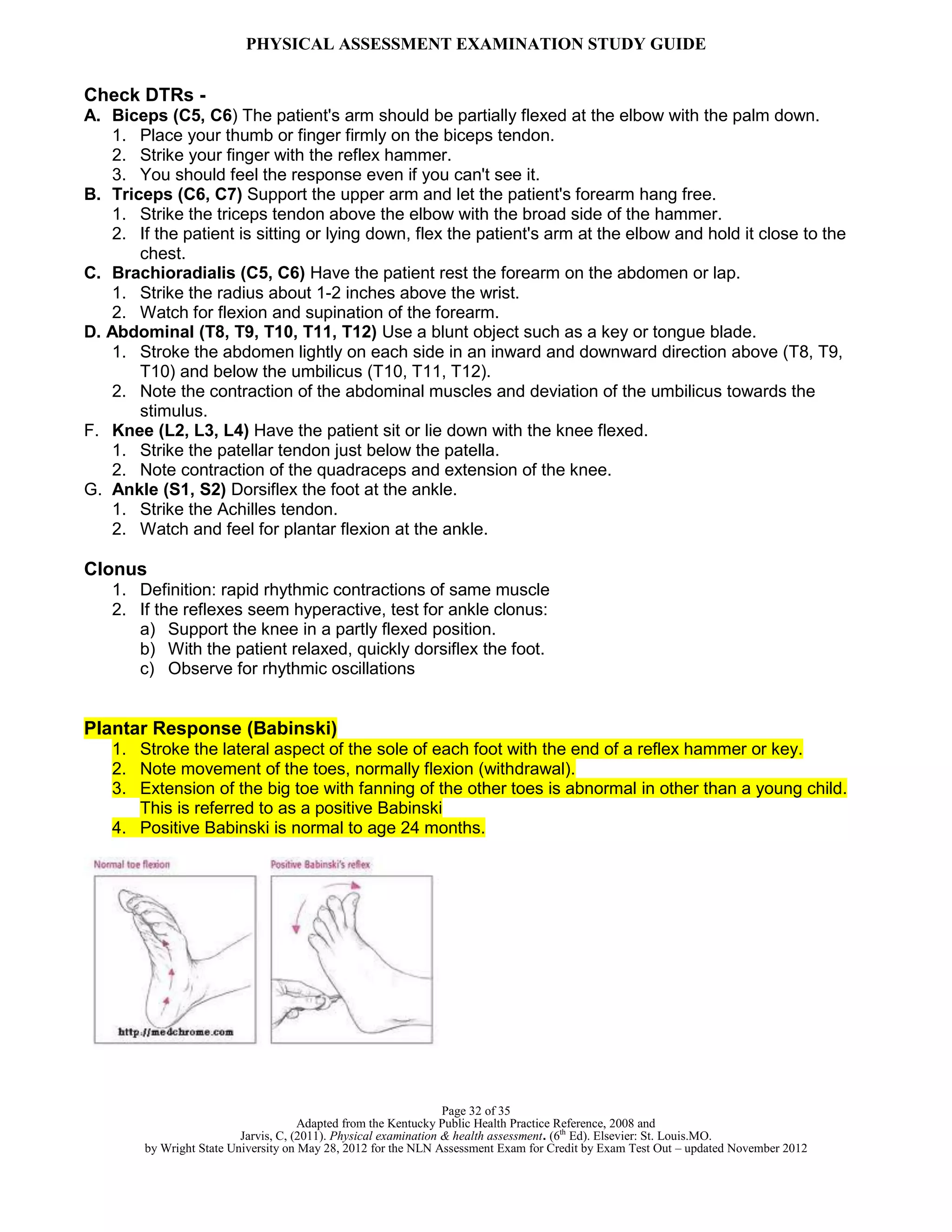 PHYSICAL ASSESSMENT EXAMINATION STUDY GUIDE
Page 32 of 35
Adapted from the Kentucky Public Health Practice Reference, 2008 and
Jarvis, C, (2011). Physical examination & health assessment. (6th
Ed). Elsevier: St. Louis.MO.
by Wright State University on May 28, 2012 for the NLN Assessment Exam for Credit by Exam Test Out – updated November 2012
Check DTRs -
A. Biceps (C5, C6) The patient's arm should be partially flexed at the elbow with the palm down.
1. Place your thumb or finger firmly on the biceps tendon.
2. Strike your finger with the reflex hammer.
3. You should feel the response even if you can't see it.
B. Triceps (C6, C7) Support the upper arm and let the patient's forearm hang free.
1. Strike the triceps tendon above the elbow with the broad side of the hammer.
2. If the patient is sitting or lying down, flex the patient's arm at the elbow and hold it close to the
chest.
C. Brachioradialis (C5, C6) Have the patient rest the forearm on the abdomen or lap.
1. Strike the radius about 1-2 inches above the wrist.
2. Watch for flexion and supination of the forearm.
D. Abdominal (T8, T9, T10, T11, T12) Use a blunt object such as a key or tongue blade.
1. Stroke the abdomen lightly on each side in an inward and downward direction above (T8, T9,
T10) and below the umbilicus (T10, T11, T12).
2. Note the contraction of the abdominal muscles and deviation of the umbilicus towards the
stimulus.
F. Knee (L2, L3, L4) Have the patient sit or lie down with the knee flexed.
1. Strike the patellar tendon just below the patella.
2. Note contraction of the quadraceps and extension of the knee.
G. Ankle (S1, S2) Dorsiflex the foot at the ankle.
1. Strike the Achilles tendon.
2. Watch and feel for plantar flexion at the ankle.
Clonus
1. Definition: rapid rhythmic contractions of same muscle
2. If the reflexes seem hyperactive, test for ankle clonus:
a) Support the knee in a partly flexed position.
b) With the patient relaxed, quickly dorsiflex the foot.
c) Observe for rhythmic oscillations
Plantar Response (Babinski)
1. Stroke the lateral aspect of the sole of each foot with the end of a reflex hammer or key.
2. Note movement of the toes, normally flexion (withdrawal).
3. Extension of the big toe with fanning of the other toes is abnormal in other than a young child.
This is referred to as a positive Babinski
4. Positive Babinski is normal to age 24 months.
 