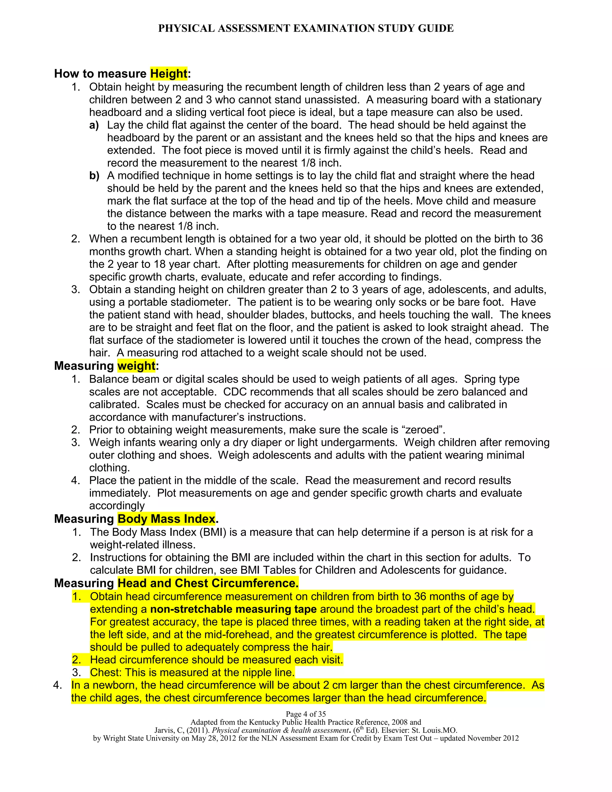 PHYSICAL ASSESSMENT EXAMINATION STUDY GUIDE
Page 4 of 35
Adapted from the Kentucky Public Health Practice Reference, 2008 and
Jarvis, C, (2011). Physical examination & health assessment. (6th
Ed). Elsevier: St. Louis.MO.
by Wright State University on May 28, 2012 for the NLN Assessment Exam for Credit by Exam Test Out – updated November 2012
How to measure Height:
1. Obtain height by measuring the recumbent length of children less than 2 years of age and
children between 2 and 3 who cannot stand unassisted. A measuring board with a stationary
headboard and a sliding vertical foot piece is ideal, but a tape measure can also be used.
a) Lay the child flat against the center of the board. The head should be held against the
headboard by the parent or an assistant and the knees held so that the hips and knees are
extended. The foot piece is moved until it is firmly against the child’s heels. Read and
record the measurement to the nearest 1/8 inch.
b) A modified technique in home settings is to lay the child flat and straight where the head
should be held by the parent and the knees held so that the hips and knees are extended,
mark the flat surface at the top of the head and tip of the heels. Move child and measure
the distance between the marks with a tape measure. Read and record the measurement
to the nearest 1/8 inch.
2. When a recumbent length is obtained for a two year old, it should be plotted on the birth to 36
months growth chart. When a standing height is obtained for a two year old, plot the finding on
the 2 year to 18 year chart. After plotting measurements for children on age and gender
specific growth charts, evaluate, educate and refer according to findings.
3. Obtain a standing height on children greater than 2 to 3 years of age, adolescents, and adults,
using a portable stadiometer. The patient is to be wearing only socks or be bare foot. Have
the patient stand with head, shoulder blades, buttocks, and heels touching the wall. The knees
are to be straight and feet flat on the floor, and the patient is asked to look straight ahead. The
flat surface of the stadiometer is lowered until it touches the crown of the head, compress the
hair. A measuring rod attached to a weight scale should not be used.
Measuring weight:
1. Balance beam or digital scales should be used to weigh patients of all ages. Spring type
scales are not acceptable. CDC recommends that all scales should be zero balanced and
calibrated. Scales must be checked for accuracy on an annual basis and calibrated in
accordance with manufacturer’s instructions.
2. Prior to obtaining weight measurements, make sure the scale is “zeroed”.
3. Weigh infants wearing only a dry diaper or light undergarments. Weigh children after removing
outer clothing and shoes. Weigh adolescents and adults with the patient wearing minimal
clothing.
4. Place the patient in the middle of the scale. Read the measurement and record results
immediately. Plot measurements on age and gender specific growth charts and evaluate
accordingly
Measuring Body Mass Index.
1. The Body Mass Index (BMI) is a measure that can help determine if a person is at risk for a
weight-related illness.
2. Instructions for obtaining the BMI are included within the chart in this section for adults. To
calculate BMI for children, see BMI Tables for Children and Adolescents for guidance.
Measuring Head and Chest Circumference.
1. Obtain head circumference measurement on children from birth to 36 months of age by
extending a non-stretchable measuring tape around the broadest part of the child’s head.
For greatest accuracy, the tape is placed three times, with a reading taken at the right side, at
the left side, and at the mid-forehead, and the greatest circumference is plotted. The tape
should be pulled to adequately compress the hair.
2. Head circumference should be measured each visit.
3. Chest: This is measured at the nipple line.
4. In a newborn, the head circumference will be about 2 cm larger than the chest circumference. As
the child ages, the chest circumference becomes larger than the head circumference.
 