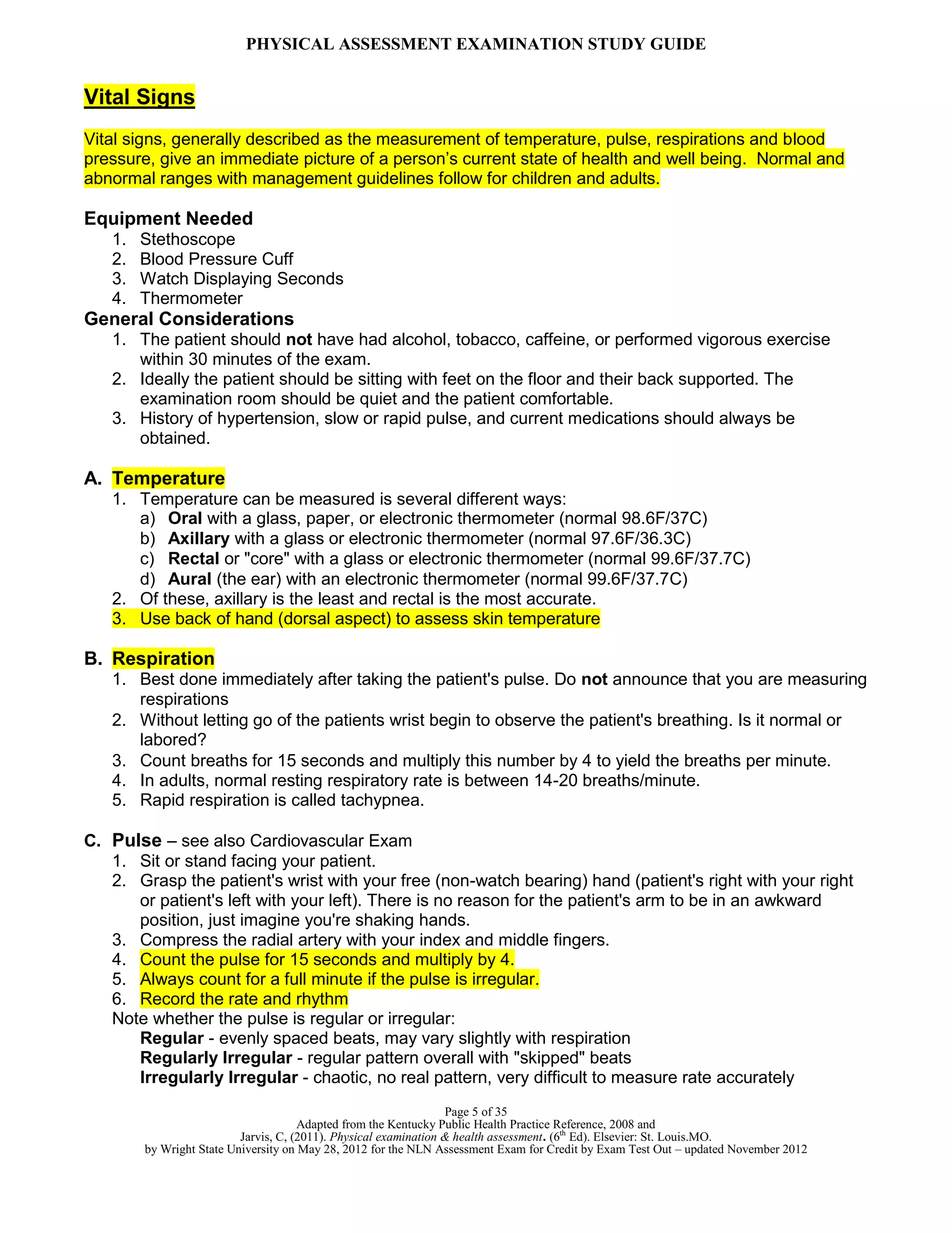 PHYSICAL ASSESSMENT EXAMINATION STUDY GUIDE
Page 5 of 35
Adapted from the Kentucky Public Health Practice Reference, 2008 and
Jarvis, C, (2011). Physical examination & health assessment. (6th
Ed). Elsevier: St. Louis.MO.
by Wright State University on May 28, 2012 for the NLN Assessment Exam for Credit by Exam Test Out – updated November 2012
Vital Signs
Vital signs, generally described as the measurement of temperature, pulse, respirations and blood
pressure, give an immediate picture of a person’s current state of health and well being. Normal and
abnormal ranges with management guidelines follow for children and adults.
Equipment Needed
1. Stethoscope
2. Blood Pressure Cuff
3. Watch Displaying Seconds
4. Thermometer
General Considerations
1. The patient should not have had alcohol, tobacco, caffeine, or performed vigorous exercise
within 30 minutes of the exam.
2. Ideally the patient should be sitting with feet on the floor and their back supported. The
examination room should be quiet and the patient comfortable.
3. History of hypertension, slow or rapid pulse, and current medications should always be
obtained.
A. Temperature
1. Temperature can be measured is several different ways:
a) Oral with a glass, paper, or electronic thermometer (normal 98.6F/37C)
b) Axillary with a glass or electronic thermometer (normal 97.6F/36.3C)
c) Rectal or "core" with a glass or electronic thermometer (normal 99.6F/37.7C)
d) Aural (the ear) with an electronic thermometer (normal 99.6F/37.7C)
2. Of these, axillary is the least and rectal is the most accurate.
3. Use back of hand (dorsal aspect) to assess skin temperature
B. Respiration
1. Best done immediately after taking the patient's pulse. Do not announce that you are measuring
respirations
2. Without letting go of the patients wrist begin to observe the patient's breathing. Is it normal or
labored?
3. Count breaths for 15 seconds and multiply this number by 4 to yield the breaths per minute.
4. In adults, normal resting respiratory rate is between 14-20 breaths/minute.
5. Rapid respiration is called tachypnea.
C. Pulse – see also Cardiovascular Exam
1. Sit or stand facing your patient.
2. Grasp the patient's wrist with your free (non-watch bearing) hand (patient's right with your right
or patient's left with your left). There is no reason for the patient's arm to be in an awkward
position, just imagine you're shaking hands.
3. Compress the radial artery with your index and middle fingers.
4. Count the pulse for 15 seconds and multiply by 4.
5. Always count for a full minute if the pulse is irregular.
6. Record the rate and rhythm
Note whether the pulse is regular or irregular:
Regular - evenly spaced beats, may vary slightly with respiration
Regularly Irregular - regular pattern overall with "skipped" beats
Irregularly Irregular - chaotic, no real pattern, very difficult to measure rate accurately
 