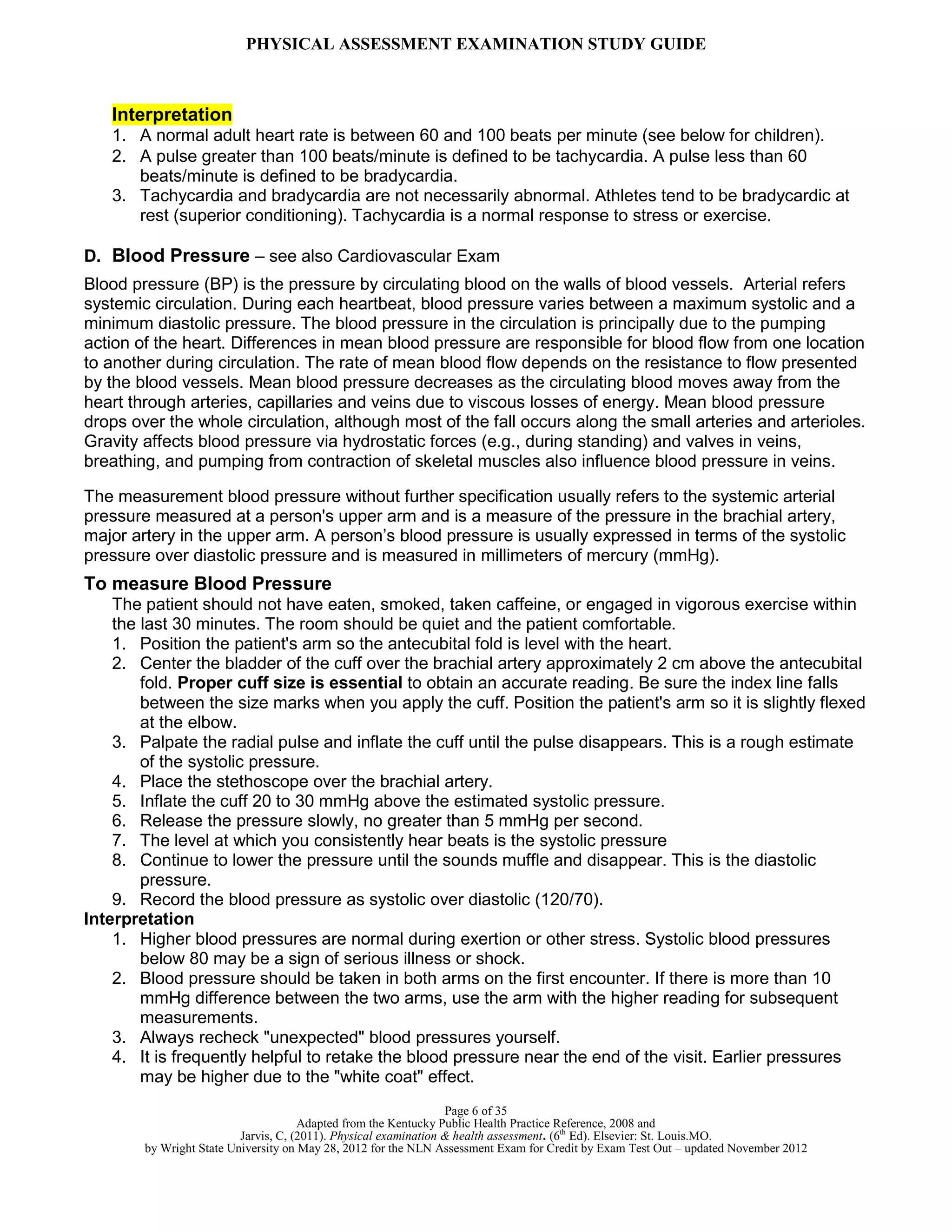 PHYSICAL ASSESSMENT EXAMINATION STUDY GUIDE
Page 6 of 35
Adapted from the Kentucky Public Health Practice Reference, 2008 and
Jarvis, C, (2011). Physical examination & health assessment. (6th
Ed). Elsevier: St. Louis.MO.
by Wright State University on May 28, 2012 for the NLN Assessment Exam for Credit by Exam Test Out – updated November 2012
Interpretation
1. A normal adult heart rate is between 60 and 100 beats per minute (see below for children).
2. A pulse greater than 100 beats/minute is defined to be tachycardia. A pulse less than 60
beats/minute is defined to be bradycardia.
3. Tachycardia and bradycardia are not necessarily abnormal. Athletes tend to be bradycardic at
rest (superior conditioning). Tachycardia is a normal response to stress or exercise.
D. Blood Pressure – see also Cardiovascular Exam
Blood pressure (BP) is the pressure by circulating blood on the walls of blood vessels. Arterial refers
systemic circulation. During each heartbeat, blood pressure varies between a maximum systolic and a
minimum diastolic pressure. The blood pressure in the circulation is principally due to the pumping
action of the heart. Differences in mean blood pressure are responsible for blood flow from one location
to another during circulation. The rate of mean blood flow depends on the resistance to flow presented
by the blood vessels. Mean blood pressure decreases as the circulating blood moves away from the
heart through arteries, capillaries and veins due to viscous losses of energy. Mean blood pressure
drops over the whole circulation, although most of the fall occurs along the small arteries and arterioles.
Gravity affects blood pressure via hydrostatic forces (e.g., during standing) and valves in veins,
breathing, and pumping from contraction of skeletal muscles also influence blood pressure in veins.
The measurement blood pressure without further specification usually refers to the systemic arterial
pressure measured at a person's upper arm and is a measure of the pressure in the brachial artery,
major artery in the upper arm. A person’s blood pressure is usually expressed in terms of the systolic
pressure over diastolic pressure and is measured in millimeters of mercury (mmHg).
To measure Blood Pressure
The patient should not have eaten, smoked, taken caffeine, or engaged in vigorous exercise within
the last 30 minutes. The room should be quiet and the patient comfortable.
1. Position the patient's arm so the antecubital fold is level with the heart.
2. Center the bladder of the cuff over the brachial artery approximately 2 cm above the antecubital
fold. Proper cuff size is essential to obtain an accurate reading. Be sure the index line falls
between the size marks when you apply the cuff. Position the patient's arm so it is slightly flexed
at the elbow.
3. Palpate the radial pulse and inflate the cuff until the pulse disappears. This is a rough estimate
of the systolic pressure.
4. Place the stethoscope over the brachial artery.
5. Inflate the cuff 20 to 30 mmHg above the estimated systolic pressure.
6. Release the pressure slowly, no greater than 5 mmHg per second.
7. The level at which you consistently hear beats is the systolic pressure
8. Continue to lower the pressure until the sounds muffle and disappear. This is the diastolic
pressure.
9. Record the blood pressure as systolic over diastolic (120/70).
Interpretation
1. Higher blood pressures are normal during exertion or other stress. Systolic blood pressures
below 80 may be a sign of serious illness or shock.
2. Blood pressure should be taken in both arms on the first encounter. If there is more than 10
mmHg difference between the two arms, use the arm with the higher reading for subsequent
measurements.
3. Always recheck "unexpected" blood pressures yourself.
4. It is frequently helpful to retake the blood pressure near the end of the visit. Earlier pressures
may be higher due to the "white coat" effect.
 