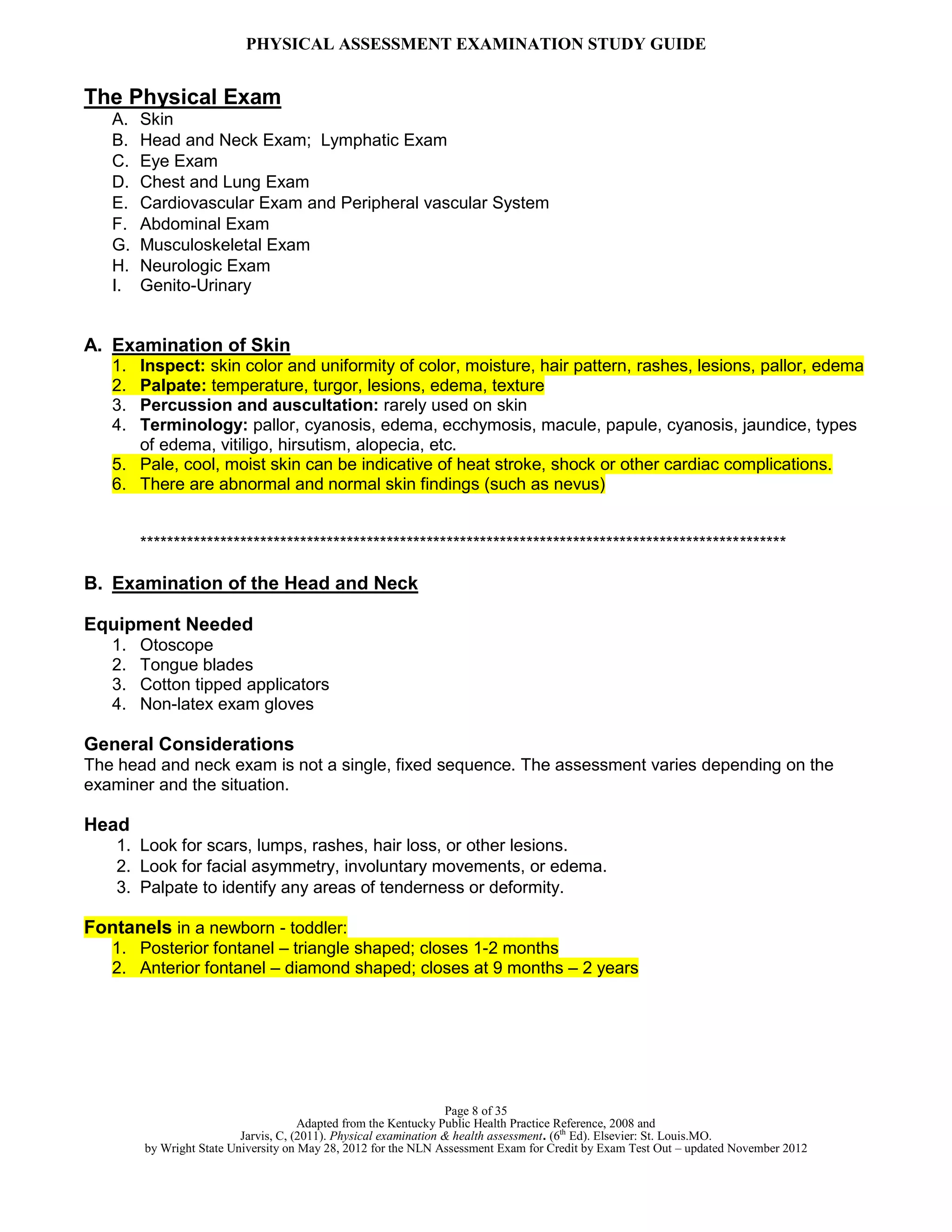 PHYSICAL ASSESSMENT EXAMINATION STUDY GUIDE
Page 8 of 35
Adapted from the Kentucky Public Health Practice Reference, 2008 and
Jarvis, C, (2011). Physical examination & health assessment. (6th
Ed). Elsevier: St. Louis.MO.
by Wright State University on May 28, 2012 for the NLN Assessment Exam for Credit by Exam Test Out – updated November 2012
The Physical Exam
A. Skin
B. Head and Neck Exam; Lymphatic Exam
C. Eye Exam
D. Chest and Lung Exam
E. Cardiovascular Exam and Peripheral vascular System
F. Abdominal Exam
G. Musculoskeletal Exam
H. Neurologic Exam
I. Genito-Urinary
A. Examination of Skin
1. Inspect: skin color and uniformity of color, moisture, hair pattern, rashes, lesions, pallor, edema
2. Palpate: temperature, turgor, lesions, edema, texture
3. Percussion and auscultation: rarely used on skin
4. Terminology: pallor, cyanosis, edema, ecchymosis, macule, papule, cyanosis, jaundice, types
of edema, vitiligo, hirsutism, alopecia, etc.
5. Pale, cool, moist skin can be indicative of heat stroke, shock or other cardiac complications.
6. There are abnormal and normal skin findings (such as nevus)
*************************************************************************************************
B. Examination of the Head and Neck
Equipment Needed
1. Otoscope
2. Tongue blades
3. Cotton tipped applicators
4. Non-latex exam gloves
General Considerations
The head and neck exam is not a single, fixed sequence. The assessment varies depending on the
examiner and the situation.
Head
1. Look for scars, lumps, rashes, hair loss, or other lesions.
2. Look for facial asymmetry, involuntary movements, or edema.
3. Palpate to identify any areas of tenderness or deformity.
Fontanels in a newborn - toddler:
1. Posterior fontanel – triangle shaped; closes 1-2 months
2. Anterior fontanel – diamond shaped; closes at 9 months – 2 years
 