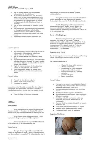 Nursing Skills
Physical Assessment
Prepared by: Mark Fredderick R. Abejo R.N, M.A.N                                                                                 10

      3.     Ask the client to swallow while feeling for any            then continues ant medially to end at the 6th rib at the
             enlargement of the thyroid isthmus.                        midclavicular line.
      4.     To facilitate examination of each lobe, the client is
             asked to turn his head slightly toward the side to be                 The right horizontally fissure extends from the 5th rib
             examined to displace the sternocleidomastoid, while        slightly posterior to the right midaxillary line and runs
             the other hand of the examiner pushes the thyroid          horizontally to thee area of the 4th rib at the right sternal border.
             cartilage towards the side of the thyroid lobe to be
             examined.
      5.     Ask the patient to swallow as the procedure is being                 The left oblique (diagonal) fissure extend from the
             done.                                                      spinous process of the 3rd thoracic vertebra laterally and
      6.     The examiner may also palate for thyroid enlargement       downward to the left mid axillary line at the 5th rib and
             by placing the thumb deep to and behind the                continues anteriorly and medially until it terminates at the 6th rib
             sternocleidomastoid muscle, while the index and            in the midclavicular line.
             middle fingers are placed deep to and in front of the
             muscle.                                                    Borders of the Diaphragm.
      7.     Then the procedure is repeated on the other side.
                                                                                  Anteriorly, on expiration, the right dome of the
                                                                        diaphragm is located at the level of the 5th rib at the
                                                                        midclavicular line and he left dome is at the level of the 6th rib.
                                                                        Posteriorly, on expiration, the diaphragm is at the level of the
                                                                        spinous process of T10; laterally it is at the 8th rib at the
                                                                        midaxillary line. On inspiration the diaphragm moves
Anterior approach:                                                      approximately 1.5 cm downward.

      1.     The examiner stands in front of the client and with the    Inspection of the Thorax
             palmar surface of the middle and index fingers
             palpates below the cricoid cartilage.
      2.     Ask the client to swallow while palpation is being         For adequate inspection of the thorax, the client should be sitting
             done.                                                      upright without support and uncovered to the waist.
      3.     In palpating the lobes of the thyroid, similar procedure
             is done as in posterior approach. The client is asked to   The examiner should observe:
             turn his head slightly to one side and then the other of
             the lobe to be examined.                                                   1.   Shape of the thorax and its symmetry.
      4.     Again the examiner displaces the thyroid cartilage                         2.   Thoracic configuration.
             towards the side of the lobe to be examined.                               3.   Retractions at the ICS on inspiration.
      5.     Again, the examiner palpates the area and hooks                                 (suprasternal, costal, substernal)
             thumb and fingers around the sternocleidomastoid                           4.   Bulging structures at the ICS during
             muscle.                                                                         expiration.
                                                                                        5.   position of the spine.
Normal Findings:                                                                        6.   pattern of respiration.

      1.     Normally the thyroid is non palpable.                      Normal Findings:
      2.     Isthmus maybe visible in a thin neck.
      3.     No nodules are palpable.
                                                                                  The shape of the thorax in a normal adult is elliptical;
                                                                                  the anteroposterior diameter is less than the transverse
Auscultation of the Thyroid is necessary when there is thyroid                    diameter at approximately a ratio of 1:2.
enlargement. The examiner may hear bruits, as a result of                         Moves symmetrically on breathing with no obvious
increased and turbulence in blood flow in an enlarged thyroid.                    masses.
                                                                                  No fail chest which is suggestive of rib fracture.
             Check the Range of Movement of the neck.                             No chest retractions must be noted as this may suggest
                                                                                  difficulty in breathing.
                                                                                  No bulging at the ICS must be noted as this may
                                                                                  obstruction on expiration, abnormal masses, or
THORAX                                                                            cardiomegaly.
                                                                                  The spine should be straight, with slightly curvature in
                                                                                  the thoracic area.
Lung borders
                                                                                  There should be no scoliosis, kyphosis, or lordosis.
                                                                                  Breathing maybe diaphragmatically of costally.
          In the anterior thorax, the apices of the lungs extend
for approximately 3 – 4 cm above the clavicles. The inferior                      Expiration is usually longer the inspiration.
borders of the lungs cross the sixth rib at the midclavigular line.
                                                                        Palpation of the Thorax
          In the posterior thorax, the apices extend of T10 on
expiration to the spinous process of T12 on inspiration.

           In the Lateral Thorax, the lungs extend from the apex
of the axilla to the 8th rib of the midaxillary line.

Lung Fissures

           The right oblique (diagonal) fissure extend from the
area of the spinous process of the 3rd thoracic vertebra, laterally
and downward unit it crosses the 5th rib at the midaxillary line. It

Foundations of Nursing                                                                                                         Abejo
Physical Assessment
 