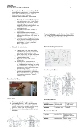 Nursing Skills
Physical Assessment
Prepared by: Mark Fredderick R. Abejo R.N, M.A.N                                                                                11

      1.     General palpation – The examiner should specifically
             palpate any areas of abnormality. The temperature and
             turgor of the skin should be assessed. Palpate for
             lumps, masses and areas of tenderness.
      2.     Palpate for thoracic expansion or lung excursion.

                    A.   Anteriorly, the examiner’s hands are placed
                         over the anterolateral chest with the thumbs
                         extended along the costal margin, pointing
                         to the xyphoid process. Posteriorly, the
                         thumbs are placed at the level of the 10th rib
                         and the palms are placed on the
                         posterolateral chest.
                    B.   Instruct the client to exhale first, then to
                         inhale deeply.
                    C.   The examiner the amount of thoracic
                         expansion during quiet and deep inspiration       Whispered Pectorioquy – Ask the client top whisper “1-2-3”
                         and observe for divergence of the thumbs on       Over normal lung tissue it would almost be indistinguishable,
                         expiration.                                       over consolidated lung it would be loud and clear
                    D.   Normally, symmetry of respiration between
                         the left and right hemithoraces should be felt
                         as the thumbs are separated are separated
                         approximately 3 – 5 cm (1 – 2 inches)
                         during deep inspiration.

      1.     Palpate for the tactile fremitus.                             Percuss the diaphragmatic excursion

                    A.   Place the palm or the ulnar aspect of the
                         hands bilaterally symmetrical on the chest
                         wall starting from the top, then at then
                         medial thoracic wall, and at the anterolateral
                    B.   Each time the hands move down, ask the
                         client to say ninety-nine.
                    C.   Repeat the procedure at the posterior
                         thoracic wall.
                    D.   Normally, tactile fremitus should be
                         bilaterally symmetrical. Most intense in the
                         2nd ICS at the sternal border, near the area of
                         bronchial bifurcation. Low pitched voices of
                         males are more readily palpated than higher
                         pitched voices of females.
                    E.   Basic abnormalities like increased tactile        Auscultation of the Thorax
                         fremitus maybe suggestive of consolidation;
                         decreased tactile fremitus may be suggestive
                         of obstructions, thickening of pleura, or
                         collapse of lungs.

Percussion of the Thorax




Anterior thorax:
                                                                           Normal Breath Sound
      A.     Patient maybe placed on a supine position.
      B.     Percuss systematically at about 5 cm intervals from           Vesicular             Soft, low pitch        Lung periphery
             the upper to lower chest, moving left to right to left.       Broncho-vesicular     Medium pitch           Larger airway
             (Percuss over the ICS, avoiding the ribs. Use indirect                                                     blowing
             percussion starting at the apices of the lungs.               Bronchial             Loud, high pitch       Trachea
      C.     The examiner notes the sound produced during each
             percussion.                                                   Abnormal Breath Sound

                                                                           Crackles            Dependent lobes      Random, sudden
                                                                                                                    reinflation of alveoli
                                                                                                                    fluids
                                                                           Rhonchi             Trachea, bronchi     Fluids, mucus
Foundations of Nursing                                                                                                        Abejo
Physical Assessment
 