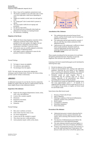 Nursing Skills
Physical Assessment
Prepared by: Mark Fredderick R. Abejo R.N, M.A.N                                                                                14

      2.     May or may not be completely symmetrical at rest.
      3.     The areola is rounded or oval, with same color, (Color
             va,ies form light pink to dark brown depending on
             race).
      4.     Nipples are rounded, everted, same size and equal in
             color.
      5.     No “orange peel” skin is noted which is present in
             edema.
      6.     The veins maybe visible but not engorge and
             prominent.
      7.     No obvious mass noted.
      8.     Not fixated and moves bilaterally when hands are
             abducted over the head, or is learning forward.
                                                                          Auscultation of the Abdomen
      9.     No retractions or dimpling.

Palpation of the Breast                                                            This method precedes percussion because bowel
                                                                                   motility, and thus bowel sounds, may be increased by
                                                                                   palpation or percussion.
             Palpate the breast along imaginary concentric circles,                The stethoscope and the hands should be warmed; if
             following a clockwise rotary motion, from the                         they are cold, they may initiate contraction of the
             periphery to the center going to the nipples. Be sure                 abdominal muscles.
             that the breast is adequately surveyed. Breast                        Light pressure on the stethoscope is sufficient to detect
             examination is best done 1 week post menses.                          bowel sounds and bruits. Intestinal sounds are
             Each areolar areas are carefully palpated to determine                relatively high-pitched, the bell may be used in
             the presence of underlying masses.                                    exploring arterial murmurs and venous hum.
             Each nipple is gently compressed to assess for the                    Peristaltic sounds
             presence of masses or discharge.
                                                                          These sounds are produced by the movements of air and fluids
                                                                          through the gastrointestinal tract. Peristalsis can provide
                                                                          diagnostic clues relevant to the motility of bowel.
Normal Findings:
                                                                          Listening to the bowel sounds (borborygmi) can be facilitated by
                                                                          following these steps:
             No lumps or masses are palpable.
             No tenderness upon palpation.
             No discharges from the nipples.                                 Divide the abdomen in four quadrants.
                                                                             Listen over all auscultation sites, starting at the right lower
                                                                              quadrants, following the cross pattern of the imaginary
NOTE: The male breasts are observed by adapting the                           lines in creating the abdominal quadrants. This direction
techniques used for female clients. However, the various sitting              ensures that we follow the direction of bowel movement.
position used for woman is unnecessary.                                      Peristaltic sounds are quite irregular. Thus it is
                                                                              recommended that the examiner listen for at least 5
ABDOMEN                                                                       minutes, especially at the periumbilical area, before
                                                                              concluding that no bowel sounds are present.
                                                                             The normal bowel sounds are high-pitched, gurgling noises
In abdominal assessment, be sure that the client has emptied the
                                                                              that occur approximately every 5 – 15 seconds. It is
bladder for comfort. Place the client in a supine position with the
                                                                              suggested that the number of bowel sound may be as low as
knees slightly flexed to relax abdominal muscles.
                                                                              3 to as high as 20 per minute, or roughly, one bowel sound
                                                                              for each breath sound.
Inspection of the abdomen
                                                                          Some factors that affect bowel sound:
             Inspect for skin integrity (Pigmentation, lesions, striae,
             scars, veins, and umbilicus).                                    1.   Presence of food in the GI tract.
             Contour (flat, rounded, scapold)                                 2.   State of digestion.
             Distension                                                       3.   Pathologic conditions of the bowel (inflammation,
             Respiratory movement.                                                 Gangrene, paralytic ileus, peritonitis).
             Visible peristalsis.                                             4.   Bowel surgery
             Pulsations                                                       5.   Constipation or Diarrhea.
                                                                              6.   Electrolyte imbalances.
                                                                              7.   Bowel obstruction.
Normal Findings:
                                                                          Percussion of the abdomen
             Skin color is uniform, no lesions.
             Some clients may have striae or scar.                                 Abdominal percussion is aimed at detecting fluid in
             No venous engorgement.                                                the peritoneum (ascites), gaseous distension, and
             Contour may be flat, rounded or scapoid                               masses, and in assessing solid structures within the
             Thin clients may have visible peristalsis.                            abdomen.
             Aortic pulsation maybe visible on thin clients.                       The direction of abdominal percussion follows the
                                                                                   auscultation site at each abdominal guardant.
                                                                                   The entire abdomen should be percussed lightly or a
                                                                                   general picture of the areas of tympany and dullness.
                                                                                   Tympany will predominate because of the presence of
                                                                                   gas in the small and large bowel. Solid masses will
                                                                                   percuss as dull, such as liver in the RUQ, spleen at the


Foundations of Nursing                                                                                                        Abejo
Physical Assessment
 