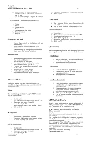 Nursing Skills
Physical Assessment
Prepared by: Mark Fredderick R. Abejo R.N, M.A.N                                                                                         19

            2.      Place the stem of the fork over the distal                     5.        Medial and lateral aspect of both calves (L4 and L5)
                    interphalangeal joint of the patient's index fingers           6.        Little toes (S1)
                    and big toes.
            3.      Ask the patient to tell you if they feel the vibration.
                                                                              6. Light Touch
    If vibration sense is impaired proceed proximally: ++

                                                                                             Use a fine whisp of cotton or your fingers to touch the
            1.      Wrists                                                                   skin lightly.
            2.      Elbows
                                                                                             Ask the patient to respond whenever a touch is felt.
            3.      Medial malleoli
            4.      Patellas
                                                                              Test the following areas:
            5.      Anterior superior iliac spines
            6.      Spinous processes
            7.      Clavicles                                                      1.        Shoulders (C4)
                                                                                   2.        Inner and outer aspects of the forearms (C6 and T1)
                                                                                   3.        Thumbs and little fingers (C6 and C8)
                                                                                   4.        Front of both thighs (L2)
2. Subjective Light Touch                                                          5.        Medial and lateral aspect of both calves (L4 and L5)
                                                                                   6.        Little toes (S1)
                 Use your fingers to touch the skin lightly on both sides
                 simultaneously.
                 Test several areas on both the upper and lower               7. Discrimination
                 extremities.
                 Ask the patient to tell you if there is difference from
                 side to side or other "strange" sensations.                  Since these tests are dependent on touch and position sense, they
                                                                              cannot be performed when the tests above are clearly abnormal.

3. Position Sense
                                                                                 Graphesthesia
      1.     Grasp the patient's big toe and hold it away from the
             other toes to avoid friction.                                              1.      With the blunt end of a pen or pencil, draw a large
      2.     Show the patient "up" and "down."                                                  number in the patient's palm.
      3.     With the patient's eyes closed ask the patient to                          2.      Ask the patient to identify the number.
             identify the direction you move the toe.
      4.     If position sense is impaired move proximally to test               Stereognosis
             the ankle joint.
      5.     Test the fingers in a similar fashion.                                     1.      Use as an alternative to graphesthesia. ++
      6.     If indicated move proximally to the                                        2.      Place a familiar object in the patient's hand (coin,
             metacarpophalangeal joints, wrists, and elbows.                                    paper clip, pencil, etc.).
                                                                                        3.      Ask the patient to tell you what it is.


4. Dermatomal Testing                                                            Two Point Discrimination

If vibration, position sense, and subjective light touch are                            1.      Use in situations where more quantitative data are
normal in the fingers and toes you may assume the rest of this                                  needed, such as following the progression of a
exam will be normal.                                                                            cortical lesion. ++
                                                                                        2.      Use an opened paper clip to touch the patient's
5. Pain                                                                                         finger pads in two places simultaneously.
                                                                                        3.      Alternate irregularly with one point touch.
                                                                                        4.      Ask the patient to identify "one" or "two."
Use a suitable sharp object to test "sharp" or "dull" sensation.                        5.      Find the minimal distance at which the patient can
Test the following areas:                                                                       discriminate.

       1.        Shoulders (C4)
       2.        Inner and outer aspects of the forearms (C6 and T1)          SAMPLE CHARTING
       3.        Thumbs and little fingers (C6 and C8)
       4.        Front of both thighs (L2)                                    Ms. X is a young, healthy-appearing woman, well-groomed, fit,
       5.        Medial and lateral aspect of both calves (L4 and L5)         and in good spirits. Height is 5’4”, weight 135 lbs, BP 120/80,
       6.        Little toes (S1)                                             HR 72 and regular, RR 16, temperature 37.50C.

                                                                              SKIN: Color good. Skin warm and moist. Nails without
                                                                              clubbing or cyanosis.
5. Temperature                                                                EENT:
                                                                              Head – skull is normocephalic/atraumatic(NC/AT). Hair with
                                                                              average texture.
                 Often omitted if pain sensation is normal.
                                                                              Eyes – visual acuity 20/20 bilaterally. Sclera white; conjunctiva
                 Use a tuning fork heated or cooled by water and ask
                                                                              pink. Pupils constrcit 4 mm to 2 mm, equally round and reactive
                 the patient to identify "hot" or "cold."
                                                                              to light and accommodations.
                                                                              Ears – acuity good. Weber midline. Nose – nasal mucosa pink,
                                                                              septum midline, no sinus tenderness. Throat(mouth) – oral
Test the following areas:
                                                                              mucosa pink; dentition good; pharynx without exudates.
                                                                              Neck – trachea midline. Neck supple; thyroid isthmus palpable,
       1.        Shoulders (C4)                                               lobe not felt.
       2.        Inner and outer aspects of the forearms (C6 and T1)          Lymph nodes – no cervical adenopathy.
       3.        Thumbs and little fingers (C6 and C8)                        THORAX AND LUNGS:
       4.        Front of both thighs (L2)
Foundations of Nursing                                                                                                                 Abejo
Physical Assessment
 