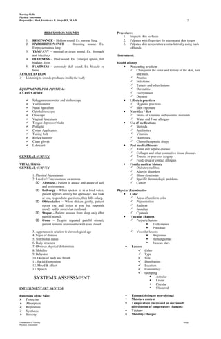 Nursing Skills
Physical Assessment
Prepared by: Mark Fredderick R. Abejo R.N, M.A.N                                                                           2



                         PERCUSSION SOUNDS                              Procedure:
                                                                            1. Inspects skin surfaces
       RESONANCE – Hollow sound. Ex. normal lung.
      1.                                                                    2. Palpates with fingertips for edema and skin turgor
       HYPERRESONANCE – Booming sound. Ex.
      2.                                                                    3. Palpates skin temperature contra-laterally using back
       Emphysematous lung                                                       of hands
   3. TYMPANY – musical or drum sound. Ex. Stomach
       and intestines                                                   Assessment:
   4. DULLNESS – Thud sound. Ex. Enlarged spleen, full
       bladder, liver.                                                  Health History
   5. FLATNESS – extremely dull sound. Ex. Muscle or                         Presenting problem
       bone                                                                      Changes in the color and texture of the skin, hair
AUSCULTATION                                                                          and nails.
 Listening to sounds produced inside the body                                   Pruritus
                                                                                 Infections
                                                                                 Tumors and other lesions
EQUIPMENTS FOR PHYSICAL                                                          Dermatitis
EXAMINATION                                                                      Ecchymoses
                                                                                 Dryness
            Sphygmomanometer and stethoscope                                Lifestyle practices
            Thermometer                                                         Hygienic practices
            Nasal Speculum                                                      Skin exposure
            Ophthalmoscope                                                  Nutrition / diet
            Otoscope                                                            Intake of vitamins and essential nutrients
            Vaginal Speculum                                                    Water and Food allergies
            Tongue depressor/blade                                          Use of medications
            Penlight                                                            Steroids
            Cotton Applicators                                                  Antibiotics
            Tuning fork                                                         Vitamins
            Reflex hammer                                                       Hormones
            Clean gloves                                                        Chemotherapeutic drugs
            Lubricant                                                       Past medical history
                                                                                 Renal and hepatic disease
                                                                                 Collagen and other connective tissue diseases
GENERAL SURVEY                                                                   Trauma or previous surgery
                                                                                 Food, drug or contact allergies
VITAL SIGNS                                                                  Family medical history
GENERAL SURVEY                                                                   Diabetes mellitus
                                                                                 Allergic disorders
             1. Physical Appearance                                              Blood dyscrasias
             2. Level of Conciousness/ awareness                                 Specific dermatologic problems
                 Alertness– Patient is awake and aware of self                  Cancer
                    and environment.
                 Lethargy – When spoken to in a loud voice,            Physical Examination
                    patient appears drowsy but opens eye, and look           Color
                    at you, responds to questions, then falls asleep.             Areas of uniform color
                 Obtundation – When shaken gently, patient                       Pigmentation
                    opens eye and looks at you but responds                       Redness
                    slowly and is somewhat confused.                              Jaundice
                 Stupor – Patient arouses from sleep only after                  Cyanosis
                    painful stimuli.                                         Vascular changes
                 Coma – Despite repeated painful stimuli,                        Purpuric lesions
                    patient remains unarousable with eyes closed.                              Ecchymoses
                                                                                               Petechiae
             3. Apperance in relation to chronological age                        Vascular lesions
             4. Signs of distress                                                              Angiomas
             5. Nutritional status                                                             Hemangiomas
             6. Body structure                                                                 Venous stars
             7. Obvious physical deformities                                   Lesions
             8. Mobility                                                               Color
             9. Behavior                                                               Type
             10. Odors of body and breath                                              Size
             11. Facial Expression                                                     Distribution
             12. Mood & affect                                                         Location
             13. Speech                                                                Consistency
                                                                                       Grouping
                                                                                                 Annular
               SYSTEMS ASSESSMENT                                                                Linear
                                                                                                 Circular
INTEGUMENTARY SYSTEM                                                                             Clustered

Functions of the Skin:                                                           Edema (pitting or non-pitting)
 Protection                                                                     Moisture content
 Absorption                                                                     Temperature (increased or decreased;
 Regulation                                                                      distribution of temperature changes)
 Synthesis                                                                      Texture
 Sensory                                                                        Mobility / Turgor

Foundations of Nursing                                                                                                  Abejo
Physical Assessment
 