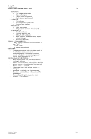 Nursing Skills
Physical Assessment
Prepared by: Mark Fredderick R. Abejo R.N, M.A.N                   20

   INSPECTION
       -     A-P diameter not increased
       -     Lips, nailbeds pink
       -     Thorax slightly asymmetrical
       -     Full expansion equal bilaterally
   PALPATION
       -     No tenderness
       -     No enlargement of lymph nodes
       -     Fremitus equal bilaterally
   PERCUSSION
       -     Lung field resonant
       -     Diaphragmatic excursion – 4cm bilaterally
   AUSCULTATION
       -     Breath sounds clear
       -     No rales, rhonchi, or rubs
       -     BREAST AND AXILLAE:
       -     Breast symmetric and without masses. Nipples
             without discharge.
       -     No axillary adenopathy
CARDIOVASCULAR EXAM:
   -    PMI is tapping, 2 cm lateral to the midsternal line in
       the 5th ICS.
   -    Good S1 and S2
   -    No murmurs or extra sounds
ABDOMEN:
   -   Abdomen is protuberant with active bowel sounds. It
       is soft and non-tender; no masses or
       hepatosplenomegaly. Liver span is 7cm; edge is
       smooth and palpable 1 cm below the right costal
       margin. Spleen and kidneys not felt.
MUSCULOSKELETAL SYSTEM:
   -   Good range of motion in all joints. No evidence of
       swelling or deformity.
   -   Mental status: alert, relaxed, and cooperative. Thought
       process coherent. Oriented to person, place, and time.
   -   Cranial nerves: I – XII intact.
   -   Motor: Good muscle bulk and tone. Strength 5/5
       throughout.
   -   Cerebellar: RAM, intact. Gait with normal base.
       Romberg – maintains balance with eyes closed. No
       pronator drift.
   -   Sensory: Pinprick, light touch, position intact.
   -   Reflexes: 2+ and symmetric




Foundations of Nursing                                           Abejo
Physical Assessment
 