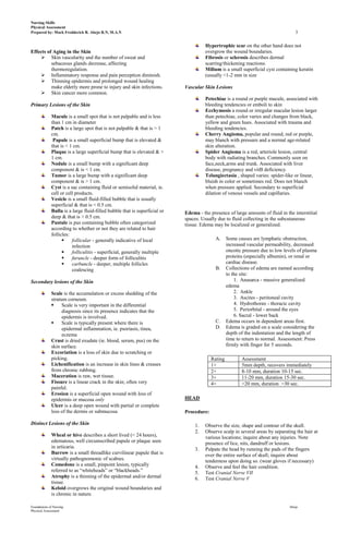 Nursing Skills
Physical Assessment
Prepared by: Mark Fredderick R. Abejo R.N, M.A.N                                                                                  3

                                                                                     Hypertrophic scar on the other hand does not
Effects of Aging in the Skin                                                         overgrow the wound boundaries.
      Skin vascularity and the number of sweat and                                  Fibrosis or sclerosis describes dermal
          sebaceous glands decrease, affecting                                       scarring/thickening reactions.
          thermoregulation.                                                          Milium is a small superficial cyst containing keratin
      Inflammatory response and pain perception diminish.                           (usually <1-2 mm in size
      Thinning epidermis and prolonged wound healing
          make elderly more prone to injury and skin infections.           Vascular Skin Lesions
      Skin cancer more common.
                                                                                     Petechiae is a round or purple macule, associated with
Primary Lesions of the Skin                                                          bleeding tendencies or emboli to skin
                                                                                     Ecchymosis a round or irregular macular lesion larger
             Macule is a small spot that is not palpable and is less                 than petechiae, color varies and changes from black,
             than 1 cm in diameter                                                   yellow and green hues. Associated with trauma and
             Patch is a large spot that is not palpable & that is > 1                bleeding tendencies.
             cm.                                                                     Cherry Angioma, popular and round, red or purple,
              Papule is a small superficial bump that is elevated &                  may blanch with pressure and a normal age-related
             that is < 1 cm.                                                         skin alteration.
             Plaque is a large superficial bump that is elevated & >                 Spider Angioma is a red, arteriole lesion, central
             1 cm.                                                                   body with radiating branches. Commonly seen on
             Nodule is a small bump with a significant deep                          face,neck,arms and trunk. Associated with liver
             component & is < 1 cm.                                                  disease, pregnancy and vitB deficiency.
             Tumor is a large bump with a significant deep                           Telangiectasia , shaped varies: spider-like or linear,
             component & is > 1 cm.                                                  bluish in color or sometimes red. Does not blanch
             Cyst is a sac containing fluid or semisolid material, ie.               when pressure applied. Secondary to superficial
             cell or cell products.                                                  dilation of venous vessels and capillaries.
             Vesicle is a small fluid-filled bubble that is usually
             superficial & that is < 0.5 cm.
             Bulla is a large fluid-filled bubble that is superficial or   Edema - the presence of large amounts of fluid in the interstitial
             deep & that is > 0.5 cm.                                      spaces. Usually due to fluid collecting in the subcutaneous
             Pustule is pus containing bubble often categorized            tissue. Edema may be localized or generalized.
             according to whether or not they are related to hair
             follicles:
                       follicular - generally indicative of local                        A.     Some causes are lymphatic obstruction,
                        infection                                                                increased vascular permeability, decreased
                       folliculitis - superficial, generally multiple                           oncotic pressure due to low levels of plasma
                       furuncle - deeper form of folliculitis                                   proteins (especially albumin), or renal or
                       carbuncle - deeper, multiple follicles                                   cardiac disease.
                        coalescing                                                        B.     Collections of edema are named according
                                                                                                 to the site:
Secondary lesions of the Skin                                                                        1. Anasarca - massive generalized
                                                                                                 edema
             Scale is the accumulation or excess shedding of the                                     2. Ankle
             stratum corneum.                                                                        3. Ascites - peritoneal cavity
                  Scale is very important in the differential                                       4. Hydrothorax - thoracic cavity
                   diagnosis since its presence indicates that the                                   5. Periorbital - around the eyes
                   epidermis is involved.                                                            6. Sacral - lower back
                  Scale is typically present where there is                              C.     Edema occurs in dependent areas first.
                   epidermal inflammation, ie. psoriasis, tinea,                          D.     Edema is graded on a scale considering the
                   eczema                                                                        depth of the indentation and the length of
             Crust is dried exudate (ie. blood, serum, pus) on the                               time to return to normal. Assessment: Press
             skin surface.                                                                       firmly with finger for 5 seconds.
             Excoriation is a loss of skin due to scratching or
             picking.                                                                   Rating          Assessment
             Lichenification is an increase in skin lines & creases                     1+              5mm depth, recovers immediately
             from chronic rubbing.                                                      2+              8-10 mm, duration 10-15 sec.
             Maceration is raw, wet tissue.                                             3+              11-20 mm, duration 15-30 sec.
             Fissure is a linear crack in the skin; often very                          4+              >20 mm, duration >30 sec.
             painful.
             Erosion is a superficial open wound with loss of
             epidermis or mucosa only                                      HEAD
             Ulcer is a deep open wound with partial or complete
             loss of the dermis or submucosa                               Procedure:

Distinct Lesions of the Skin                                                    1.   Observe the size, shape and contour of the skull.
                                                                                2.   Observe scalp in several areas by separating the hair at
             Wheal or hive describes a short lived (< 24 hours),                     various locations; inquire about any injuries. Note
             edematous, well circumscribed papule or plaque seen                     presence of lice, nits, dandruff or lesions.
             in urticaria.                                                      3.   Palpate the head by running the pads of the fingers
             Burrow is a small threadlike curvilinear papule that is                 over the entire surface of skull; inquire about
             virtually pathognomonic of scabies.                                     tenderness upon doing so. (wear gloves if necessary)
             Comedone is a small, pinpoint lesion, typically                    4.   Observe and feel the hair condition.
             referred to as “whiteheads” or “blackheads.”                       5.   Test Cranial Nerve VII
             Atrophy is a thinning of the epidermal and/or dermal               6.   Test Cranial Nerve V
             tissue.
             Keloid overgrows the original wound boundaries and
             is chronic in nature.

Foundations of Nursing                                                                                                         Abejo
Physical Assessment
 