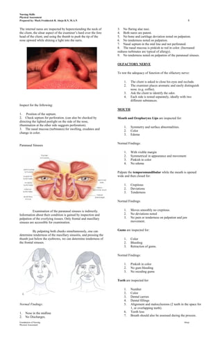 Nursing Skills
Physical Assessment
Prepared by: Mark Fredderick R. Abejo R.N, M.A.N                                                                           8

The internal nares are inspected by heperextending the neck of      3. No flaring alae nasi.
the client, the ulnar aspect of the examiner’s hard over the fore   4. Both nares are patent.
head of the client, and using the thumb to push the tip of the      5. No bone and cartilage deviation noted on palpation.
nose upward while shining a light into the naris.                   6. No tenderness noted on palpation.
                                                                    7. Nasal septum in the mid line and not perforated.
                                                                    8. The nasal mucosa is pinkish to red in color. (Increased
                                                                    redness turbinates are typical of allergy).
                                                                    9. No tenderness noted on palpation of the paranasal sinuses.

                                                                    OLFACTORY NERVE

                                                                    To test the adequacy of function of the olfactory nerve:

                                                                         1.   The client is asked to close his eyes and occlude.
                                                                         2.   The examiner places aromatic and easily distinguish
                                                                              nose. (e.g. coffee).
                                                                         3.   Ask the client to identify the odor.
                                                                         4.   Each side is tested separately, ideally with two
                                                                              different substances.
Inspect for the following:
                                                                    MOUTH
1. Position of the septum.
2. Check septum for perforation. (can also be checked by            Mouth and Oropharynx Lips are inspected for:
directing the lighted penlight on the side of the nose,
illumination at the other side suggests perforation).
                                                                         1.   Symmetry and surface abnormalities.
3. The nasal mucosa (turbinates) for swelling, exudates and
                                                                         2.   Color
change in color.
                                                                         3.   Edema

                                                                    Normal Findings:
Paranasal Sinuses

                                                                         1.   With visible margin
                                                                         2.   Symmetrical in appearance and movement
                                                                         3.   Pinkish in color
                                                                         4.   No edema

                                                                    Palpate the temporomandibular while the mouth is opened
                                                                    wide and then closed for:

                                                                         1.   Crepitous
                                                                         2.   Deviations
                                                                         3.   Tenderness

                                                                    Normal Findings:


          Examination of the paranasal sinuses is indirectly.            1.   Moves smoothly no crepitous.
Information about their condition is gained by inspection and            2.   No deviations noted
palpation of the overlying tissues. Only frontal and maxillary           3.   No pain or tenderness on palpation and jaw
sinuses are accessible for examination.                                       movement.


          By palpating both cheeks simultaneously, one can          Gums are inspected for:
determine tenderness of the maxillary sinusitis, and pressing the
thumb just below the eyebrows, we can determine tenderness of            1.   Color
the frontal sinuses.                                                     2.   Bleeding
                                                                         3.   Retraction of gums.

                                                                    Normal Findings:

                                                                         1.   Pinkish in color
                                                                         2.   No gum bleeding
                                                                         3.   No receding gums

                                                                    Teeth are inspected for:

                                                                         1.   Number
                                                                         2.   Color
                                                                         3.   Dental carries
                                                                         4.   Dental fillings
Normal Findings:                                                         5.   Alignment and malocclusions (2 teeth in the space for
                                                                              1, or overlapping teeth).
1.    Nose in the midline                                                6.   Tooth loss
2.    No Discharges.                                                     7.   Breath should also be assessed during the process.

Foundations of Nursing                                                                                                 Abejo
Physical Assessment
 