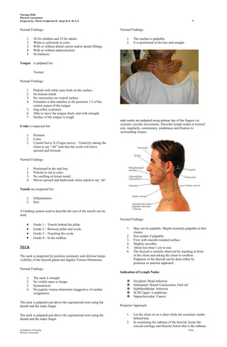 Nursing Skills
Physical Assessment
Prepared by: Mark Fredderick R. Abejo R.N, M.A.N                                                                               9

Normal Findings:                                                      Normal Findings:

      1.     28 for children and 32 for adults.                           1.   The trachea is palpable.
      2.     White to yellowish in color                                  2.   It is positioned in the line and straight.
      3.     With or without dental carries and/or dental fillings.
      4.     With or without malocclusions.
      5.     No halitosis.

Tongue is palpated for:

             Texture

Normal Findings:

      1.     Pinkish with white taste buds on the surface.
      2.     No lesions noted.
      3.     No varicosities on ventral surface.
      4.     Frenulum is thin attaches to the posterior 1/3 of the
             ventral aspect of the tongue.
      5.     Gag reflex is present.
      6.     Able to move the tongue freely and with strength.
      7.     Surface of the tongue is rough.
                                                                      mph nodes are palpated using palmar tips of the fingers via
                                                                      systemic circular movements. Describe lymph nodes in termsof
Uvula is inspected for:
                                                                      size, regularity, consistency, tenderness and fixation to
                                                                      surrounding tissues.
      1.     Position
      2.     Color
      3.     Cranial Nerve X (Vagus nerve) – Tested by asking the
             client to say “Ah” note that the uvula will move
             upward and forward.

Normal Findings:

      1.     Positioned in the mid line.
      2.     Pinkish to red in color.
      3.     No swelling or lesion noted.
      4.     Moves upward and backwards when asked to say “ah”

Tonsils are inspected for:

      1.     Inflammation
      2.     Size

A Grading system used to describe the size of the tonsils can be
used.
                                                                      Normal Findings:
             Grade 1 – Tonsils behind the pillar.
             Grade 2 – Between pillar and uvula.                          1.   May not be palpable. Maybe normally palpable in thin
             Grade 3 – Touching the uvula                                      clients.
                                                                          2.   Non tender if palpable.
             Grade 4 – In the midline.
                                                                          3.   Firm with smooth rounded surface.
                                                                          4.   Slightly movable.
NECK                                                                      5.   About less than 1 cm in size.
                                                                          6.   The thyroid is initially observed by standing in front
The neck is inspected for position symmetry and obvious lumps                  of the client and asking the client to swallow.
visibility of the thyroid gland and Jugular Venous Distension.                 Palpation of the thyroid can be done either by
                                                                               posterior or anterior approach.
Normal Findings:
                                                                      Indication of Lymph Nodes
      1.     The neck is straight.
      2.     No visible mass or lumps.                                        Occipital: Head infection
      3.     Symmetrical                                                      Submental: Dental Carriections, Oral inf
      4.     No jugular venous distension (suggestive of cardiac              SubMandibular: Infection
             congestion).                                                     SCM Upper: Lymphoma
                                                                              Supraclavicular: Cancer
The neck is palpated just above the suprasternal note using the
thumb and the index finger.                                           Posterior Approach:

The neck is palpated just above the suprasternal note using the           1.   Let the client sit on a chair while the examiner stands
thumb and the index finger.                                                    behind him.
                                                                          2.   In examining the isthmus of the thyroid, locate the
                                                                               cricoid cartilage and directly below that is the isthmus.
Foundations of Nursing                                                                                                      Abejo
Physical Assessment
 