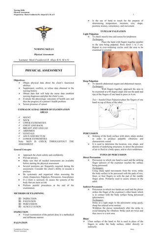 Nursing Skills
Physical Assessment
Prepared by: Mark Fredderick R. Abejo R.N, M.A.N                                                                             1

                                                                                Is the use of hand to touch for the purpose of
                                                                                 determining temperature, moisture, size, shape,
                                                                                 position, texture, consistency, and movement.

                                                                                         TYPES OF PALPATION
                                                                        Light Palpation
                                                                             To check muscle tone and assess for tenderness
                                                                                 Techniques:
                                                                                           Place the hand with fingers together parallel
                                                                                 to the area being palpated. Press down 1 to 2 cm.
                                                                                 Repeat in ever-widening circles until the area to be
                         NURSING SKILLS                                          examined is covered.
                         Physical Assessment

       Lecturer: Mark Fredderick R. Abejo R.N, M.A.N



                 PHYSICAL ASSESSMENT


Objectives:                                                             Deep Palpation
     Obtain physical data about the client’s functional                     To identify abdominal organs and abdominal masses.
         abilities                                                              Techniques:
     Supplement, confirm, or refuse data obtained in the                                  With fingers together, approach the area to
         nursing history                                                        be examined at a 60 degree angle and use the pads and
     Obtain data that will help the nurse data establish                       tips of the fingers of one hand to press in 4 cm.
         nursing diagnoses and plan the client’s care.
     Evaluate the physiologic outcomes of health care and                       Two – handed Deep Palpation place the fingers of one
         thus the progress of a patient’s health problem                         hand on top of those of the other.
     Screen presence of cancer

      CEPHALOCAUDAL ORDER OF EXAMINATION
                    AREAS

       HEENT
       NECK
       UPPER EXTREMITIES
       CHEST AND BACK
       BREAST AND AXILLAE
       ABDOMEN
       GENITALS                                                        PERCUSSION
       ANUS AND RECTUM                                                     Striking of the body surface with short, sharp strokes
       LOWER EXTREMITIES                                                     in order to produce palpable vibrations and
      Note: SKIN IS CHECK THROUGHTOUT                           THE           characteristic sound.
      ASSESSMENT                                                            It is used to determine the location, size, shape, and
                                                                              density of underlying structures; to detect the presence
General Concepts:                                                             of air or fluid in a body space; and to elicit tenderness.

             Approach the client calmly and confidently.                                 TYPES OF PERCUSSION
             Provide privacy.                                           Direct Percussion
             Make sure that all needed instruments are available             Percussion in which one hand is used and the striking
             before starting the physical assessment                             finger (plexor) of the examiner touches the surface
             Several positions are frequently required during the                being percussed.
             assessment. Consider the client’s ability to assume a               Techniques:
             position.                                                           Using sharp rapid movements from the wrist, strike
             Be systematic and organized when assessing the                      the body surface to be percussed with the pads of two,
             client. (Inspection, Palpation, Percussion, Auscultation            three, or four fingers or with the pad of the middle
             If a client is seriously ill, assess the systems of the             finger alone. Primarily used to assess sinuses in the
             body that are more at risk                                          adult.
             Perform painful procedures at the end of the
                                                                        Indirect Percussion
             examination
                                                                              Percussion in which two hands are used and the plexor
                                                                                  strikes the finger of the examiner’s other hand, which
METHODS OF EXAMINING
                                                                                  is in contact with the body surface being percussed
                                                                                  (pleximeter).
            INSPECTION
                                                                                  Techniques:
            PALPATION
                                                                                  Strike at a right angle to the pleximeter using quick,
            PERCUSSION
                                                                                  sharp but relaxed wrist motion.
            AUSCULTATION
                                                                                  Withdraw the plexor immediately after the strike to
                                                                                  avoid damping the vibration. Strike each are twice and
INSPECTION
                                                                                  then move to a new area
     Visual examination of the patient done in a methodical
       and deliberate manner.
                                                                        Blunt
                                                                         Ulnar surface of the hand or fist is used in place of the
PALPATION
                                                                            fingers to strike the body surface, either directly or
                                                                            indirectly.
Foundations of Nursing                                                                                                    Abejo
Physical Assessment
 