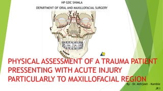 HP GDC SHIMLA
DEPARTMENT OF ORAL AND MAXILLOFACIAL SURGERY
By – Dr. Abhijeet – Kamble
JR I
PHYSICAL ASSESSMENT OF A TRAUMA PATIENT
PRESSENTING WITH ACUTE INJURY
PARTICULARLY TO MAXILLOFACIAL REGION
 