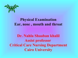 Physical Examination
Ear, nose , mouth and throat
Dr. Nahla Shaaban khalil
Assist professor
Critical Care Nursing Department
Cairo University
 