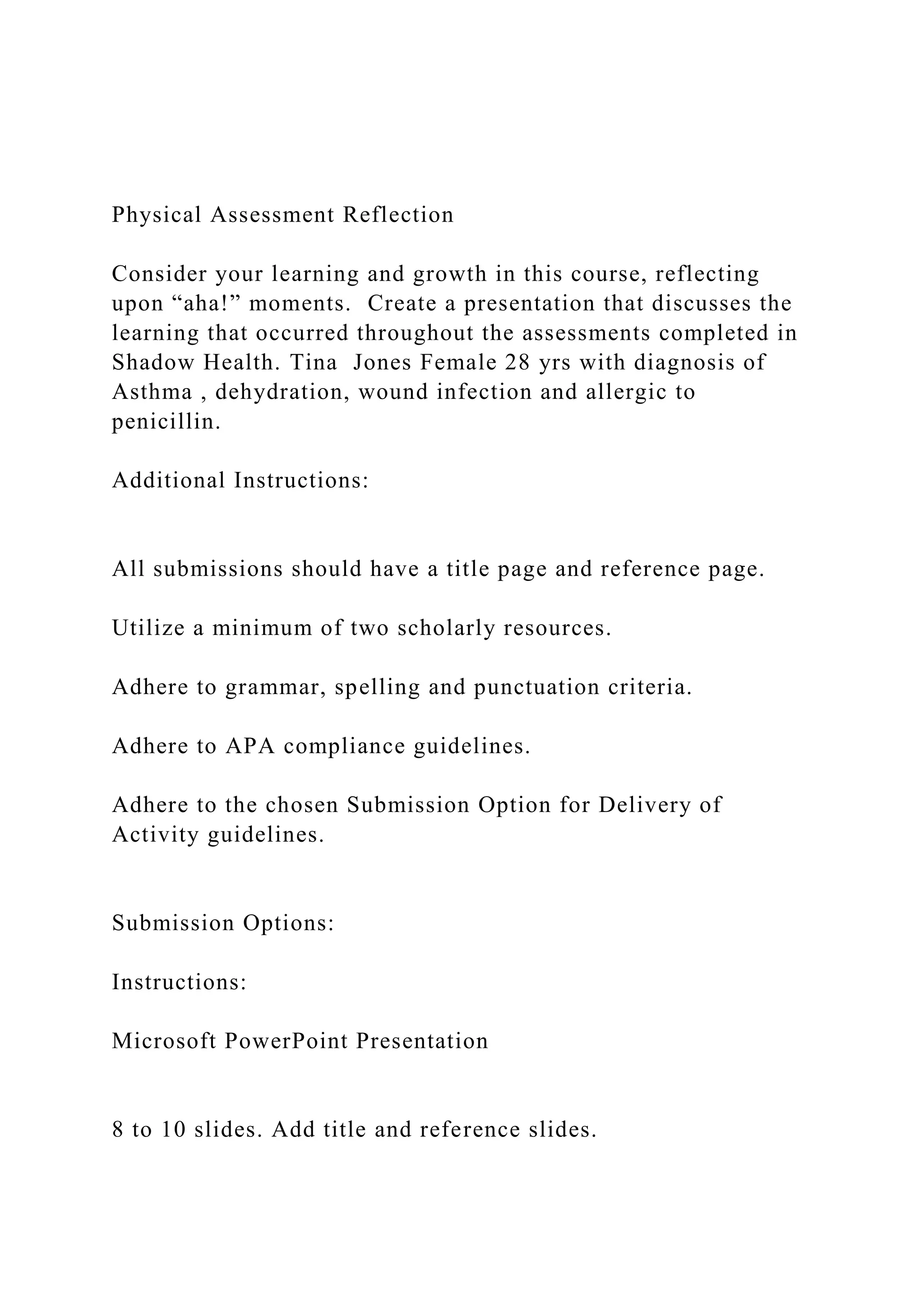 Physical Assessment Reflection
Consider your learning and growth in this course, reflecting
upon “aha!” moments. Create a presentation that discusses the
learning that occurred throughout the assessments completed in
Shadow Health. Tina Jones Female 28 yrs with diagnosis of
Asthma , dehydration, wound infection and allergic to
penicillin.
Additional Instructions:
All submissions should have a title page and reference page.
Utilize a minimum of two scholarly resources.
Adhere to grammar, spelling and punctuation criteria.
Adhere to APA compliance guidelines.
Adhere to the chosen Submission Option for Delivery of
Activity guidelines.
Submission Options:
Instructions:
Microsoft PowerPoint Presentation
8 to 10 slides. Add title and reference slides.