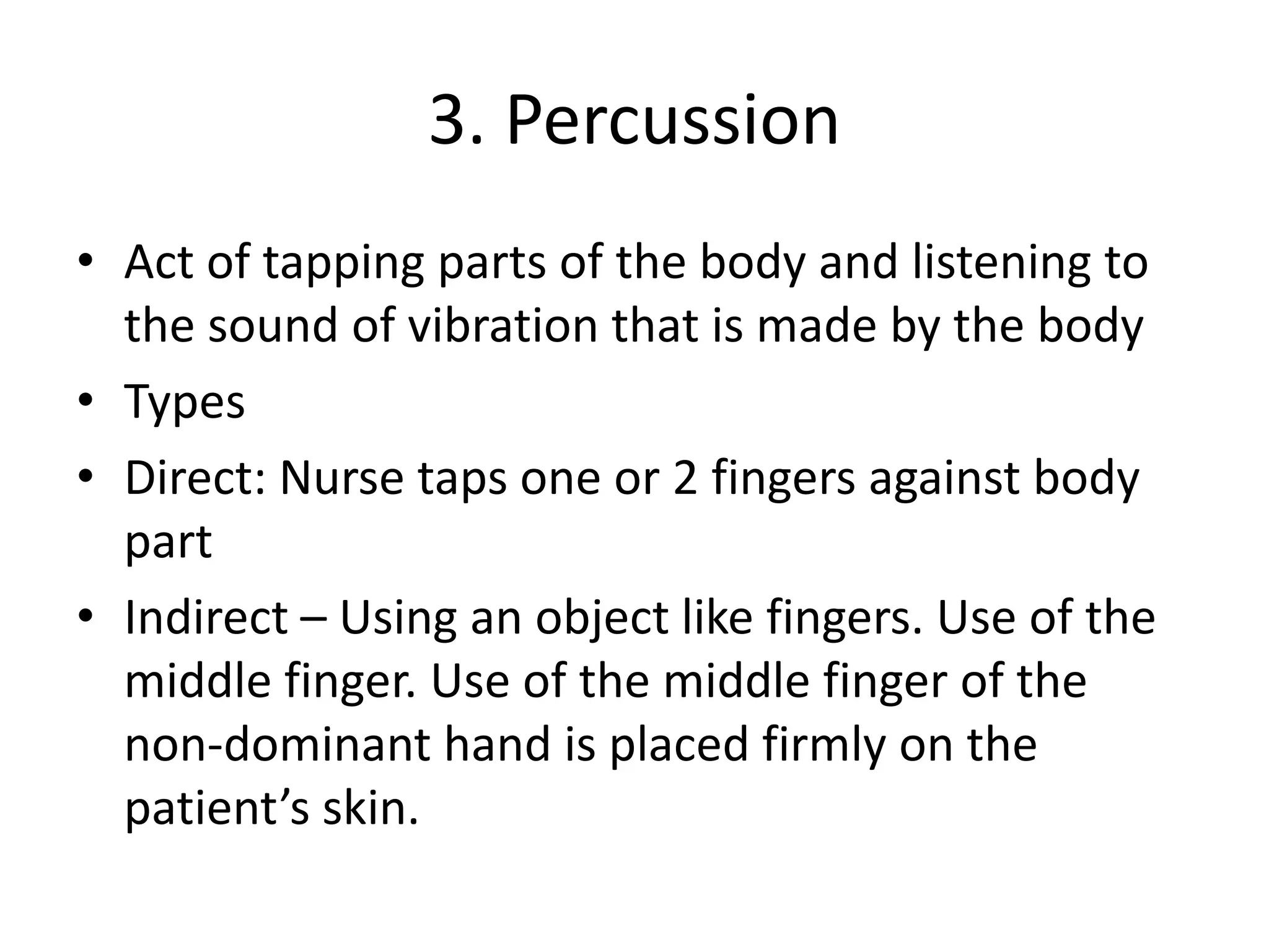 3. Percussion
• Act of tapping parts of the body and listening to
the sound of vibration that is made by the body
• Types
• Direct: Nurse taps one or 2 fingers against body
part
• Indirect – Using an object like fingers. Use of the
middle finger. Use of the middle finger of the
non-dominant hand is placed firmly on the
patient’s skin.