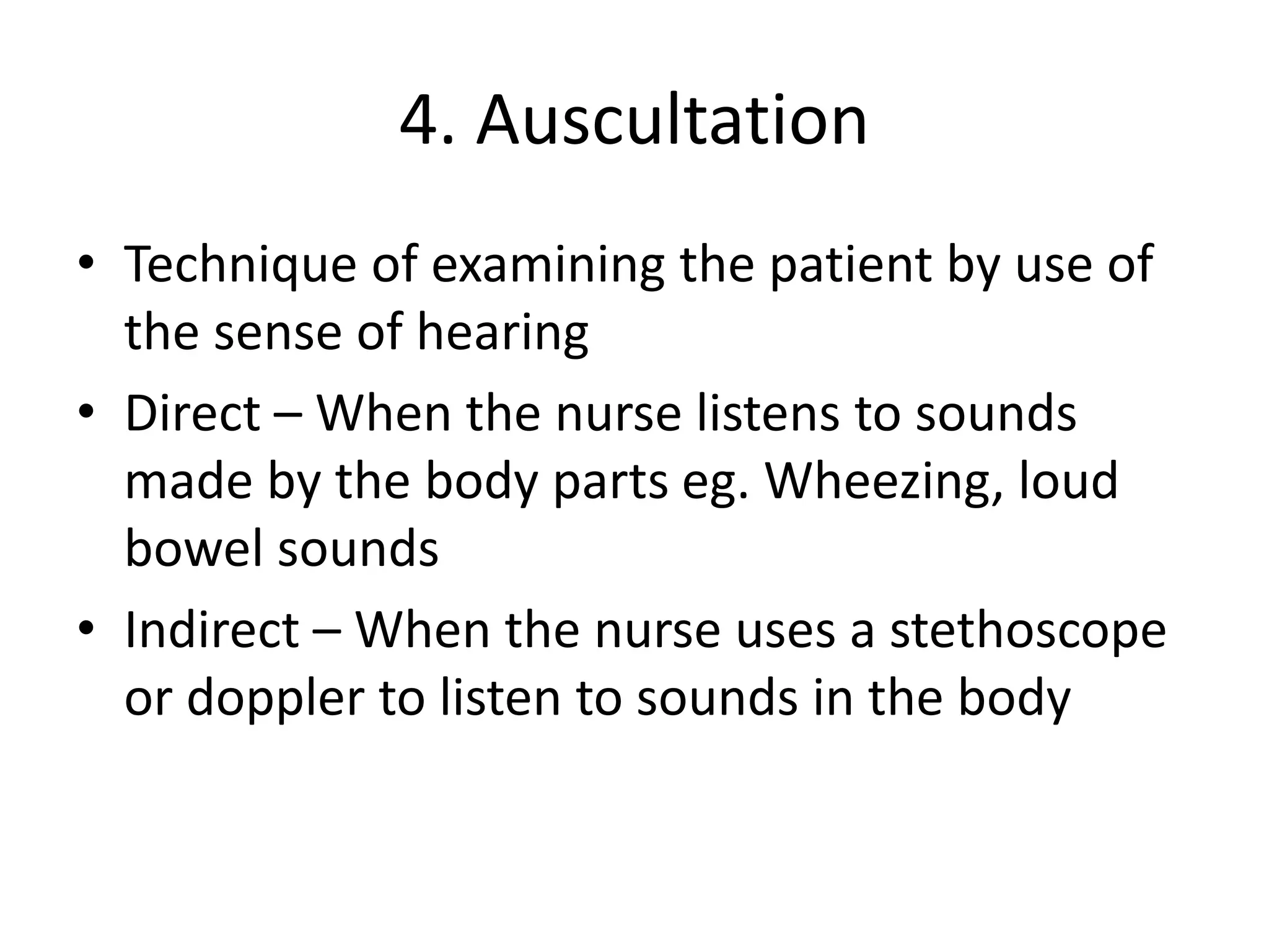 4. Auscultation
• Technique of examining the patient by use of
the sense of hearing
• Direct – When the nurse listens to sounds
made by the body parts eg. Wheezing, loud
bowel sounds
• Indirect – When the nurse uses a stethoscope
or doppler to listen to sounds in the body
