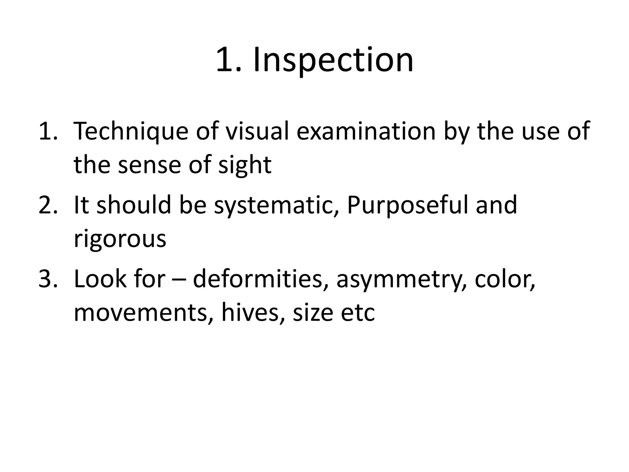 1. Inspection
1. Technique of visual examination by the use of
the sense of sight
2. It should be systematic, Purposeful and
rigorous
3. Look for – deformities, asymmetry, color,
movements, hives, size etc