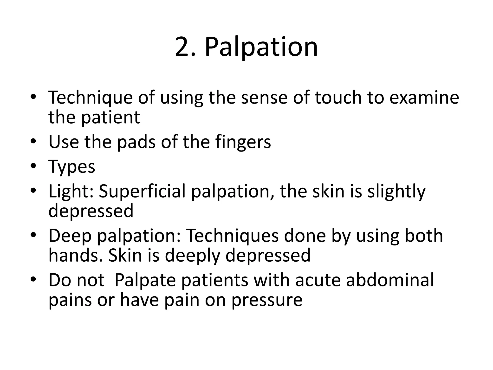 2. Palpation
• Technique of using the sense of touch to examine
the patient
• Use the pads of the fingers
• Types
• Light: Superficial palpation, the skin is slightly
depressed
• Deep palpation: Techniques done by using both
hands. Skin is deeply depressed
• Do not Palpate patients with acute abdominal
pains or have pain on pressure
