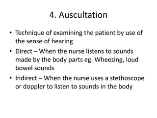 4. Auscultation
• Technique of examining the patient by use of
the sense of hearing
• Direct – When the nurse listens to sounds
made by the body parts eg. Wheezing, loud
bowel sounds
• Indirect – When the nurse uses a stethoscope
or doppler to listen to sounds in the body
 