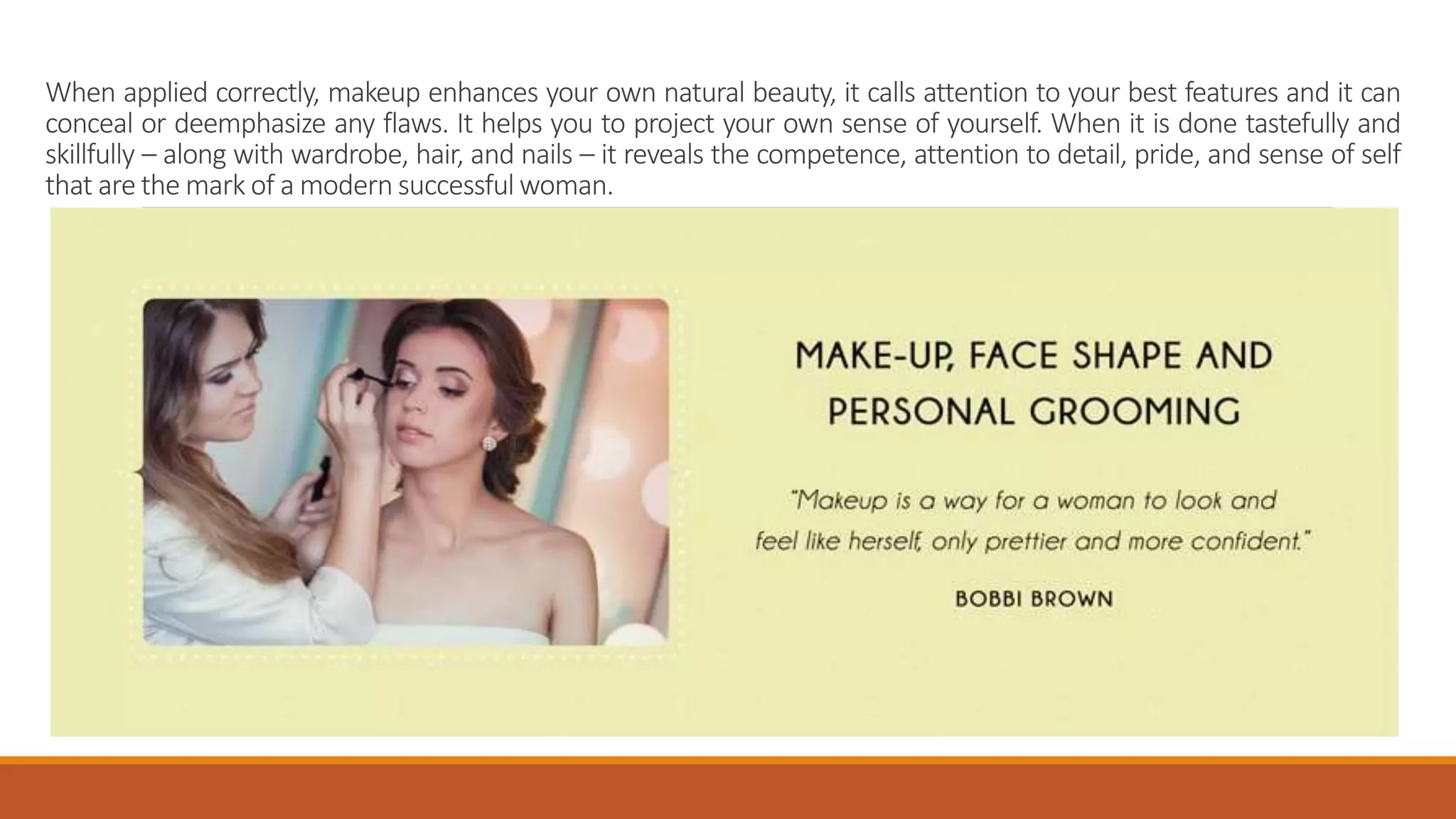 When applied correctly, makeup enhances your own natural beauty, it calls attention to your best features and it can
conceal or deemphasize any flaws. It helps you to project your own sense of yourself. When it is done tastefully and
skillfully – along with wardrobe, hair, and nails – it reveals the competence, attention to detail, pride, and sense of self
that are the mark of a modern successful woman.
 