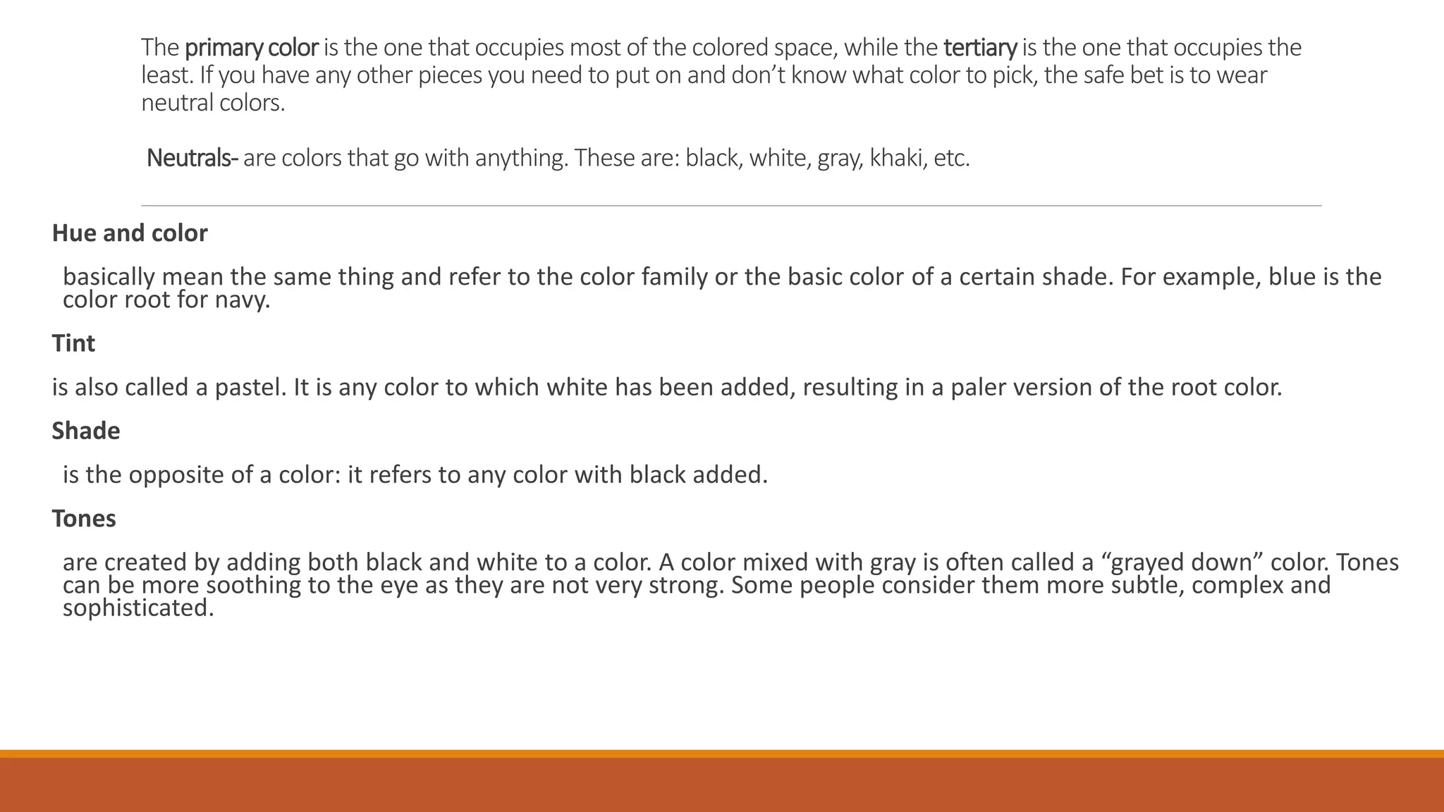 The primarycoloris the one that occupies most of the colored space, while the tertiaryis the one that occupies the
least. If you have any other pieces you need to put on and don’t know what color to pick, the safe bet is to wear
neutral colors.
Neutrals-are colors that go with anything. These are: black, white, gray, khaki, etc.
Hue and color
basically mean the same thing and refer to the color family or the basic color of a certain shade. For example, blue is the
color root for navy.
Tint
is also called a pastel. It is any color to which white has been added, resulting in a paler version of the root color.
Shade
is the opposite of a color: it refers to any color with black added.
Tones
are created by adding both black and white to a color. A color mixed with gray is often called a “grayed down” color. Tones
can be more soothing to the eye as they are not very strong. Some people consider them more subtle, complex and
sophisticated.
 