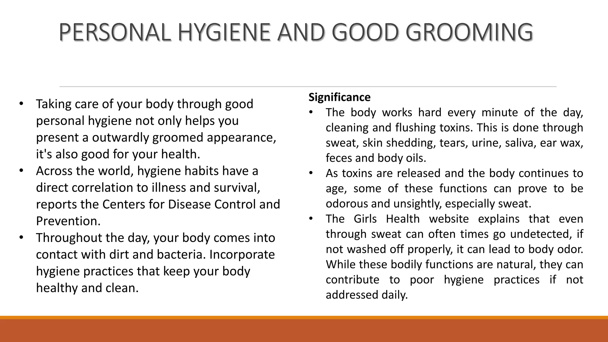 PERSONAL HYGIENE AND GOOD GROOMING
• Taking care of your body through good
personal hygiene not only helps you
present a outwardly groomed appearance,
it's also good for your health.
• Across the world, hygiene habits have a
direct correlation to illness and survival,
reports the Centers for Disease Control and
Prevention.
• Throughout the day, your body comes into
contact with dirt and bacteria. Incorporate
hygiene practices that keep your body
healthy and clean.
Significance
• The body works hard every minute of the day,
cleaning and flushing toxins. This is done through
sweat, skin shedding, tears, urine, saliva, ear wax,
feces and body oils.
• As toxins are released and the body continues to
age, some of these functions can prove to be
odorous and unsightly, especially sweat.
• The Girls Health website explains that even
through sweat can often times go undetected, if
not washed off properly, it can lead to body odor.
While these bodily functions are natural, they can
contribute to poor hygiene practices if not
addressed daily.
 