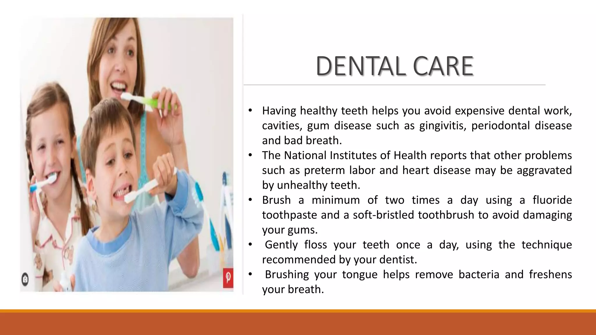 DENTAL CARE
• Having healthy teeth helps you avoid expensive dental work,
cavities, gum disease such as gingivitis, periodontal disease
and bad breath.
• The National Institutes of Health reports that other problems
such as preterm labor and heart disease may be aggravated
by unhealthy teeth.
• Brush a minimum of two times a day using a fluoride
toothpaste and a soft-bristled toothbrush to avoid damaging
your gums.
• Gently floss your teeth once a day, using the technique
recommended by your dentist.
• Brushing your tongue helps remove bacteria and freshens
your breath.
 