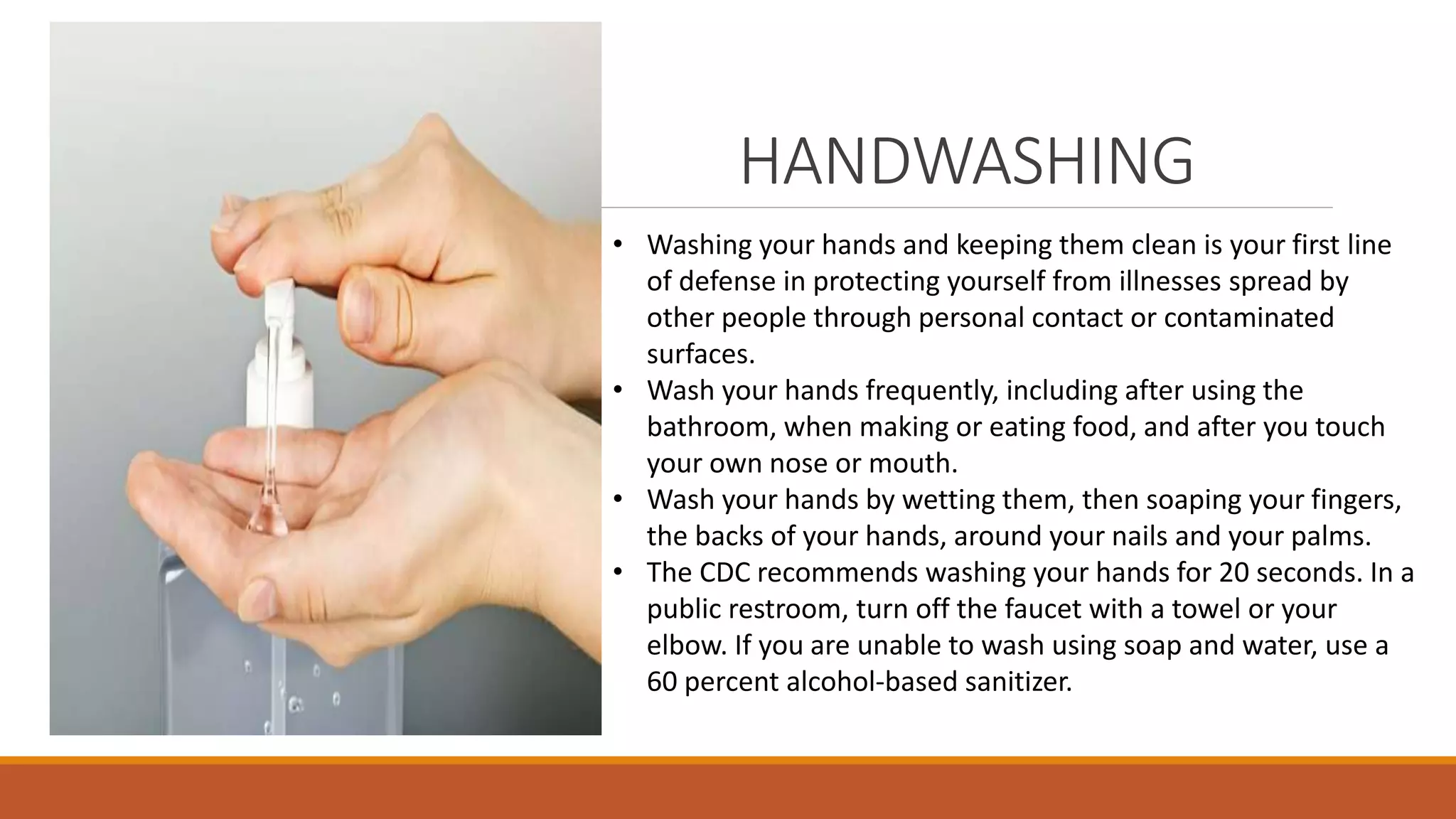 HANDWASHING
• Washing your hands and keeping them clean is your first line
of defense in protecting yourself from illnesses spread by
other people through personal contact or contaminated
surfaces.
• Wash your hands frequently, including after using the
bathroom, when making or eating food, and after you touch
your own nose or mouth.
• Wash your hands by wetting them, then soaping your fingers,
the backs of your hands, around your nails and your palms.
• The CDC recommends washing your hands for 20 seconds. In a
public restroom, turn off the faucet with a towel or your
elbow. If you are unable to wash using soap and water, use a
60 percent alcohol-based sanitizer.
 